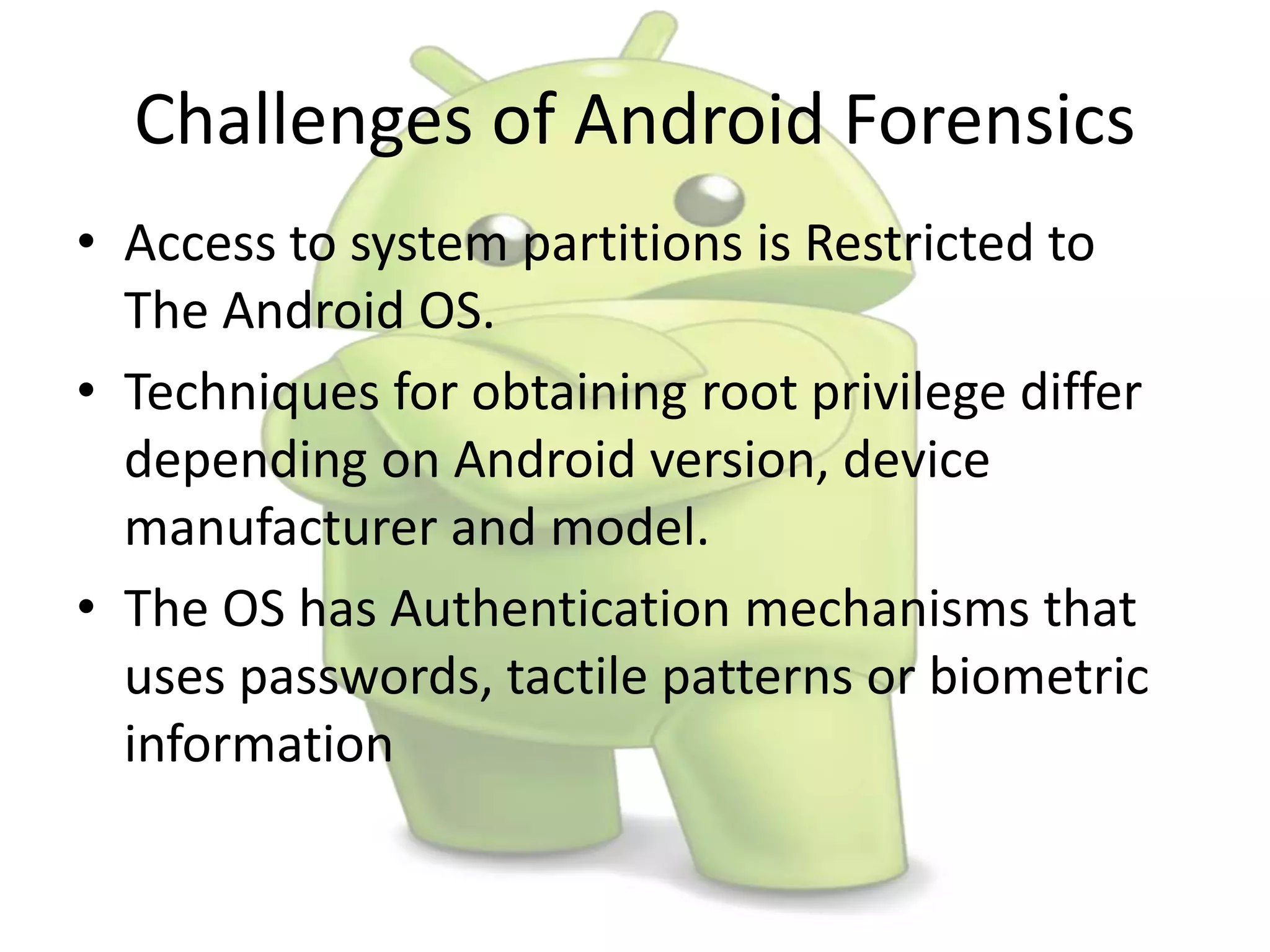 Challenges of Android Forensics
• Access to system partitions is Restricted to
The Android OS.
• Techniques for obtaining root privilege differ
depending on Android version, device
manufacturer and model.
• The OS has Authentication mechanisms that
uses passwords, tactile patterns or biometric
information
 
