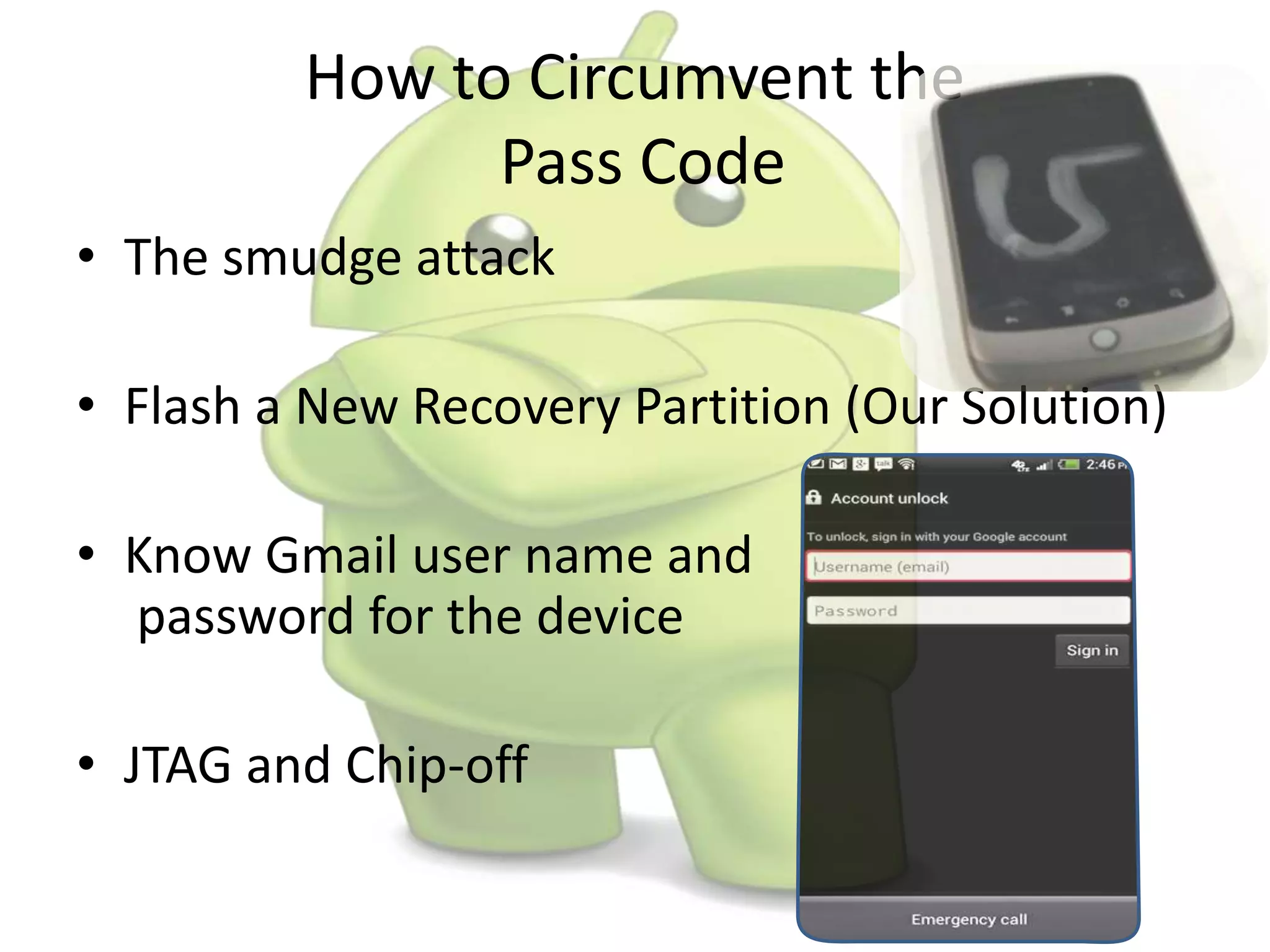How to Circumvent the
Pass Code
• The smudge attack
• Flash a New Recovery Partition (Our Solution)
• Know Gmail user name and
password for the device
• JTAG and Chip-off
 