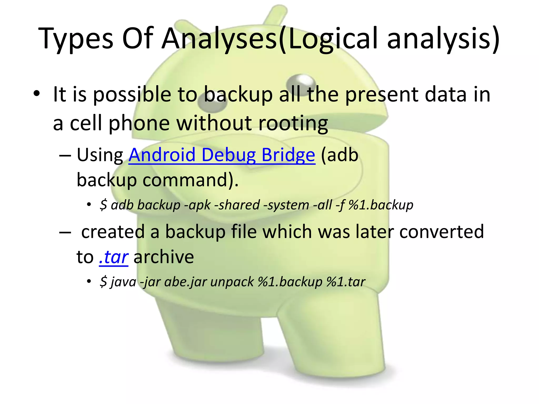Types Of Analyses(Logical analysis)
• It is possible to backup all the present data in
a cell phone without rooting
– Using Android Debug Bridge (adb
backup command).
• $ adb backup -apk -shared -system -all -f %1.backup
– created a backup file which was later converted
to .tar archive
• $ java -jar abe.jar unpack %1.backup %1.tar
 