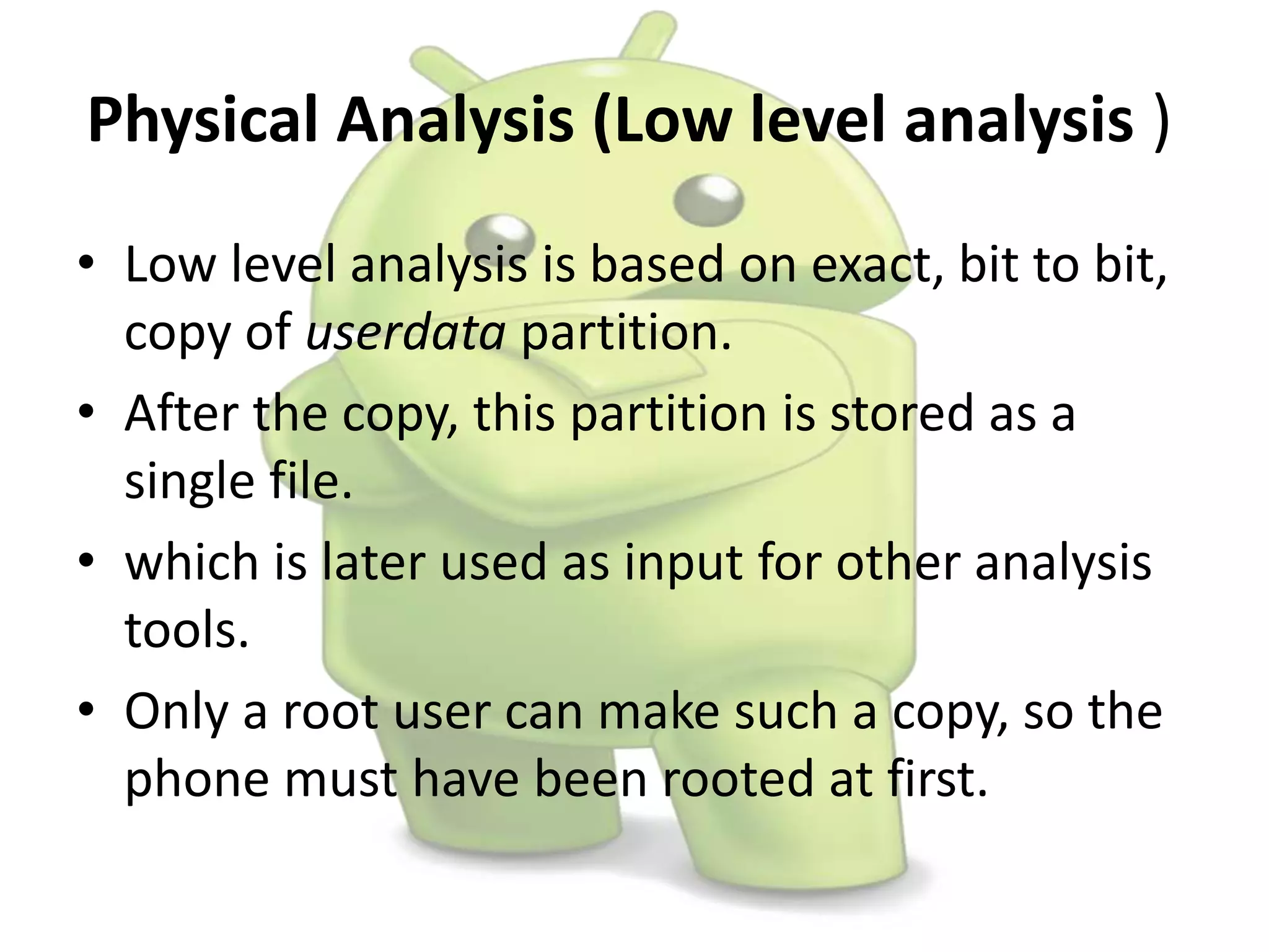 Physical Analysis (Low level analysis )
• Low level analysis is based on exact, bit to bit,
copy of userdata partition.
• After the copy, this partition is stored as a
single file.
• which is later used as input for other analysis
tools.
• Only a root user can make such a copy, so the
phone must have been rooted at first.
 