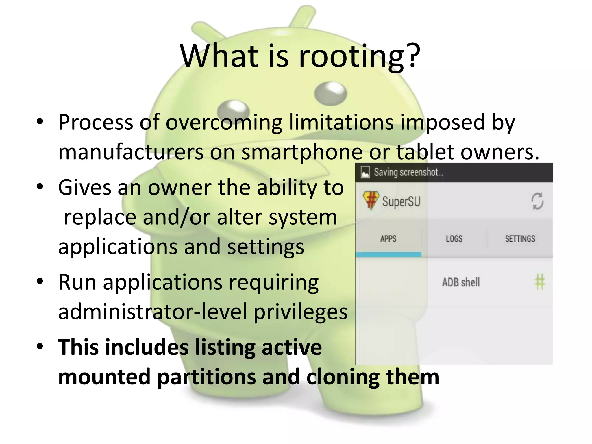 What is rooting?
• Process of overcoming limitations imposed by
manufacturers on smartphone or tablet owners.
• Gives an owner the ability to
replace and/or alter system
applications and settings
• Run applications requiring
administrator-level privileges
• This includes listing active
mounted partitions and cloning them
 