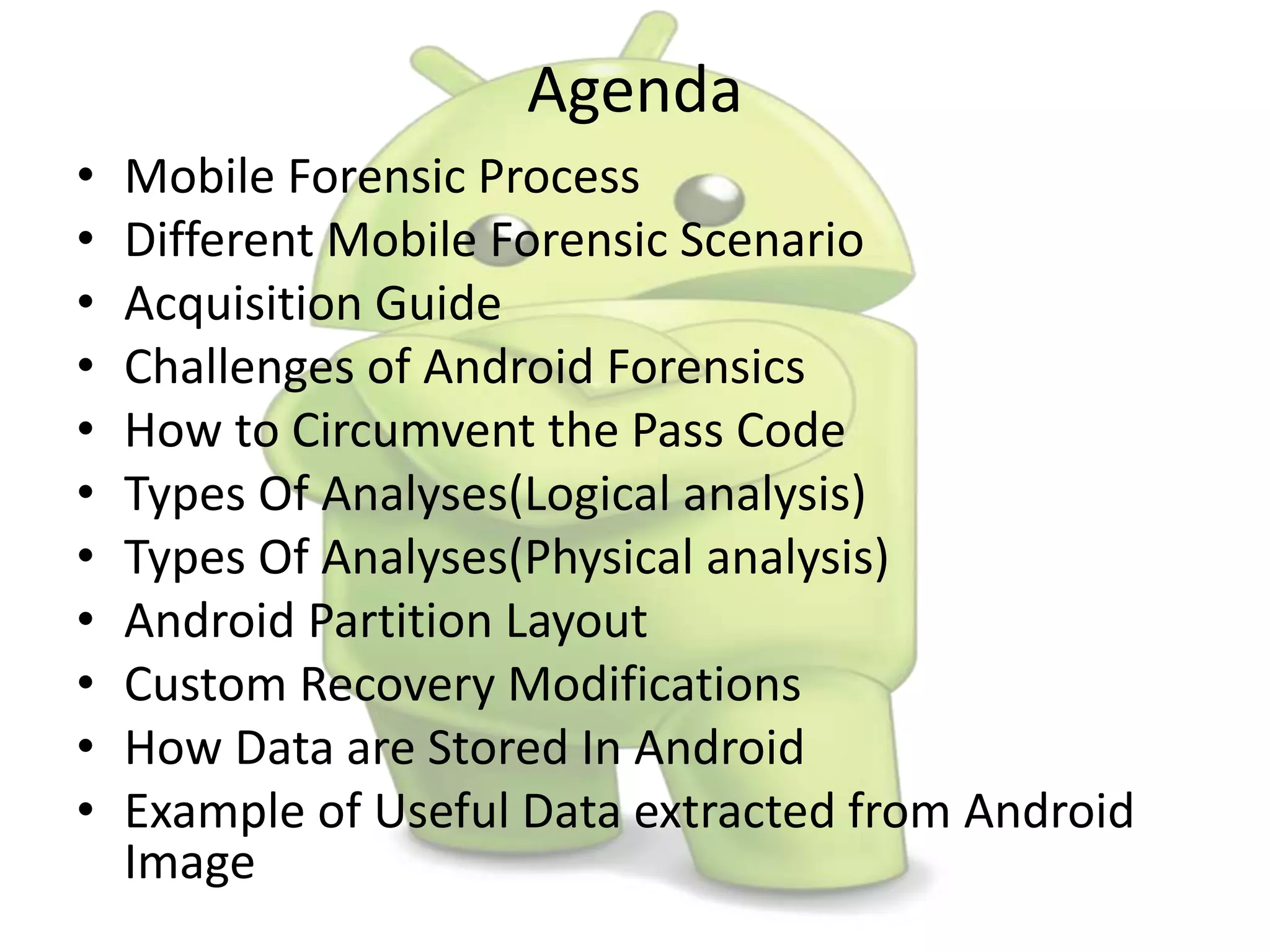 Agenda
• Mobile Forensic Process
• Different Mobile Forensic Scenario
• Acquisition Guide
• Challenges of Android Forensics
• How to Circumvent the Pass Code
• Types Of Analyses(Logical analysis)
• Types Of Analyses(Physical analysis)
• Android Partition Layout
• Custom Recovery Modifications
• How Data are Stored In Android
• Example of Useful Data extracted from Android
Image
 