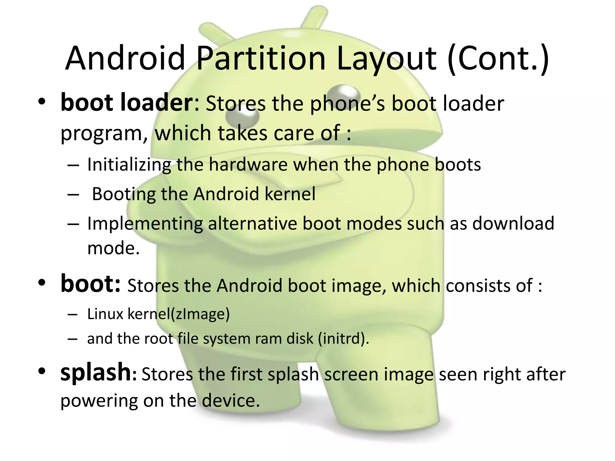 Android Partition Layout (Cont.)
• boot loader: Stores the phone’s boot loader
program, which takes care of :
– Initializing the hardware when the phone boots
– Booting the Android kernel
– Implementing alternative boot modes such as download
mode.
• boot: Stores the Android boot image, which consists of :
– Linux kernel(zImage)
– and the root file system ram disk (initrd).
• splash: Stores the first splash screen image seen right after
powering on the device.
 