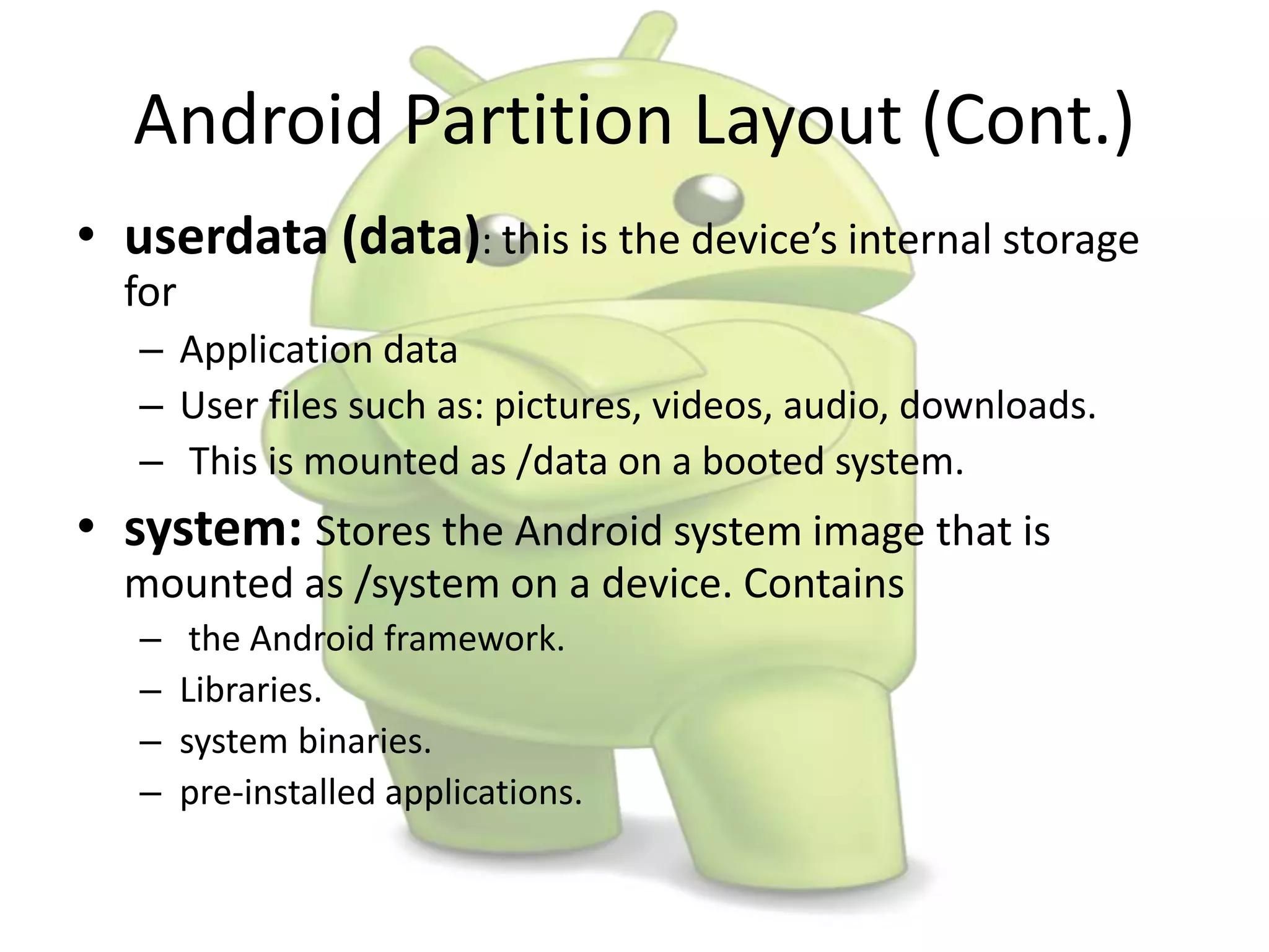 Android Partition Layout (Cont.)
• userdata (data): this is the device’s internal storage
for
– Application data
– User files such as: pictures, videos, audio, downloads.
– This is mounted as /data on a booted system.
• system: Stores the Android system image that is
mounted as /system on a device. Contains
– the Android framework.
– Libraries.
– system binaries.
– pre-installed applications.
 