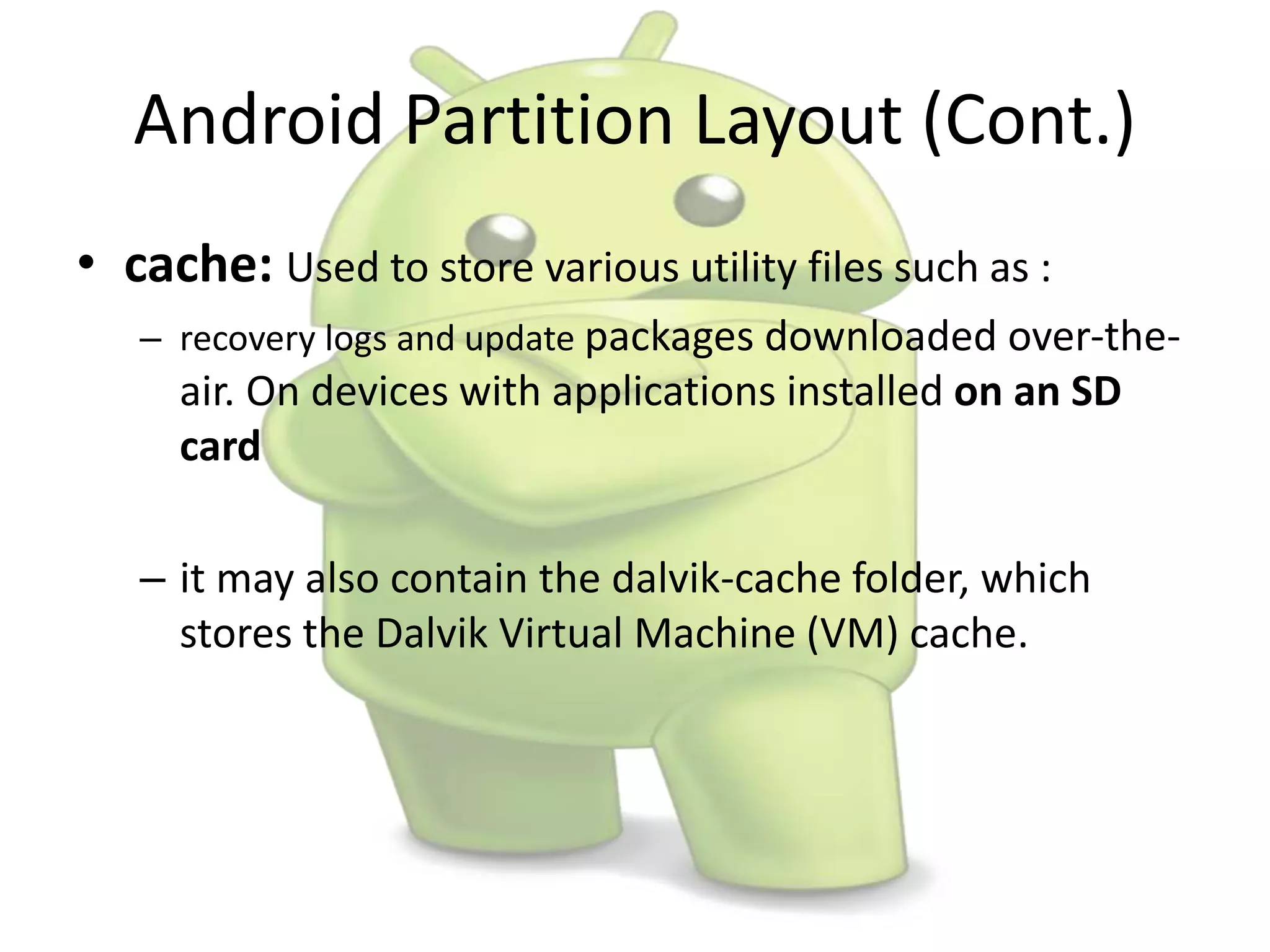 Android Partition Layout (Cont.)
• cache: Used to store various utility files such as :
– recovery logs and update packages downloaded over-the-
air. On devices with applications installed on an SD
card
– it may also contain the dalvik-cache folder, which
stores the Dalvik Virtual Machine (VM) cache.
 
