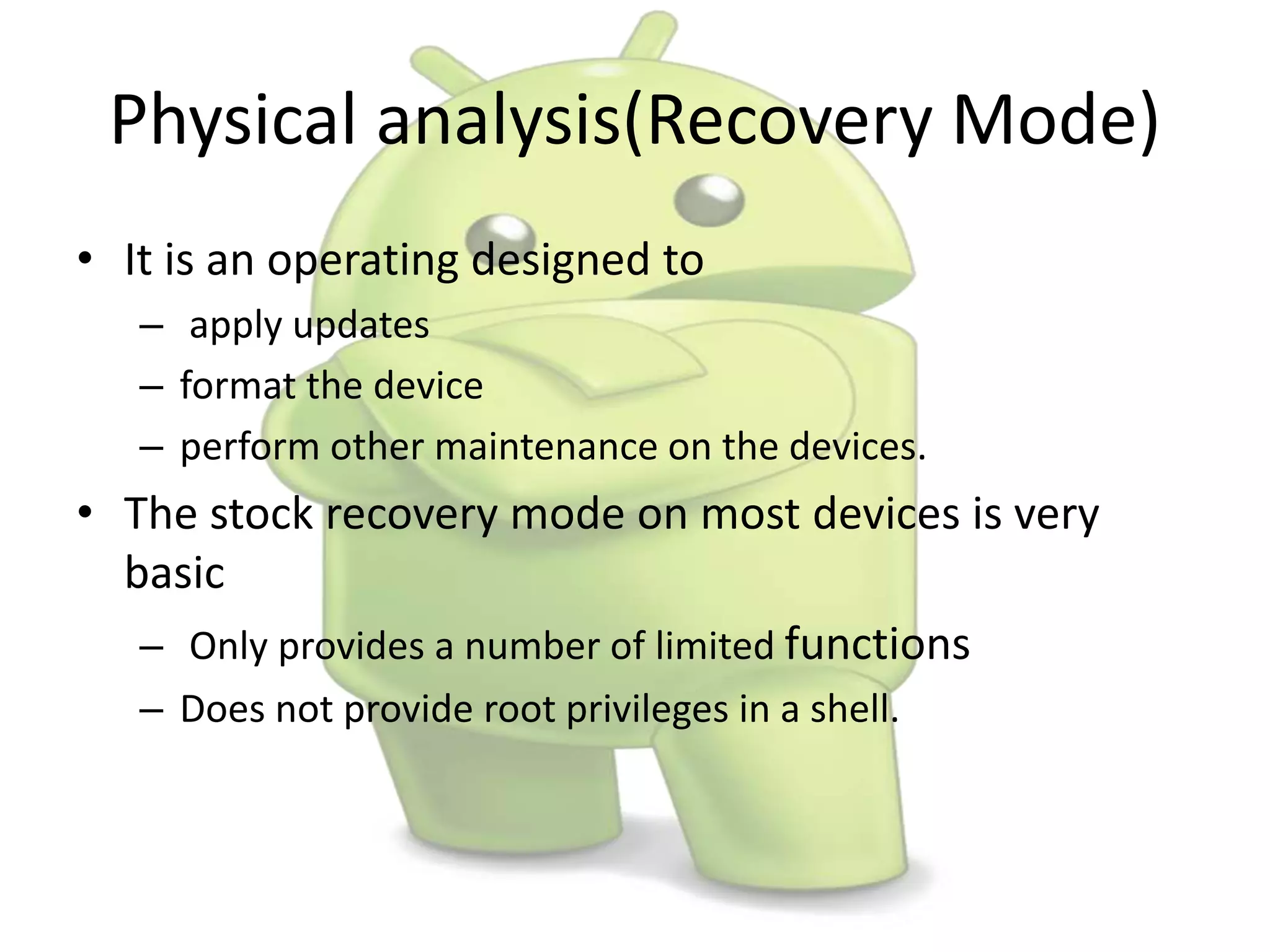 Physical analysis(Recovery Mode)
• It is an operating designed to
– apply updates
– format the device
– perform other maintenance on the devices.
• The stock recovery mode on most devices is very
basic
– Only provides a number of limited functions
– Does not provide root privileges in a shell.
 