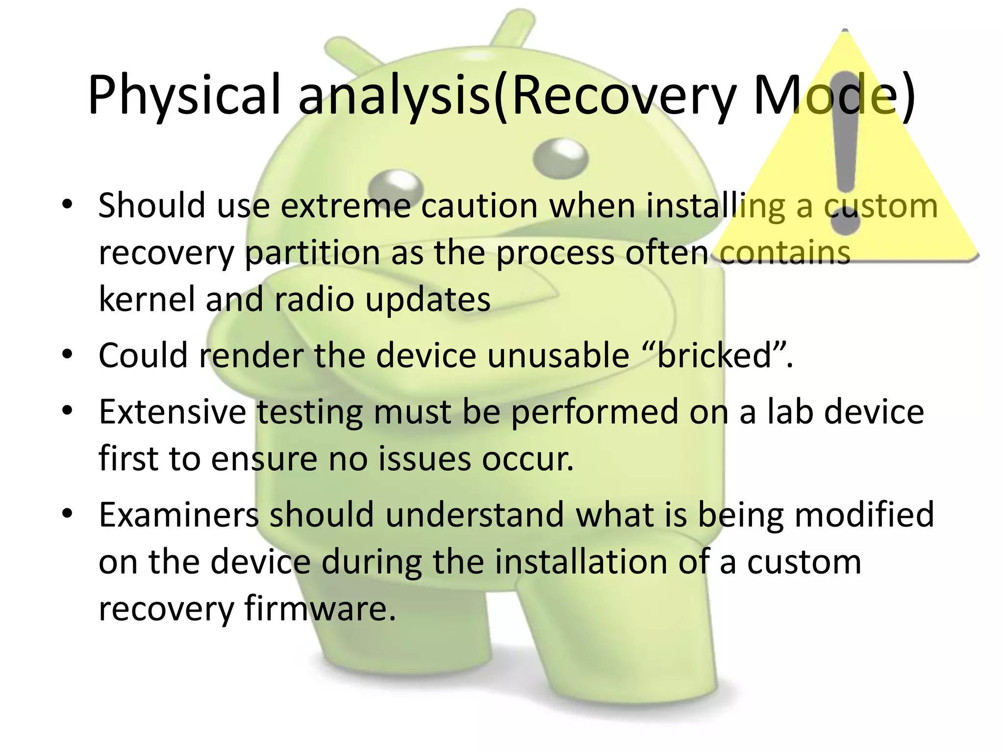 Physical analysis(Recovery Mode)
• Should use extreme caution when installing a custom
recovery partition as the process often contains
kernel and radio updates
• Could render the device unusable “bricked”.
• Extensive testing must be performed on a lab device
first to ensure no issues occur.
• Examiners should understand what is being modified
on the device during the installation of a custom
recovery firmware.
 