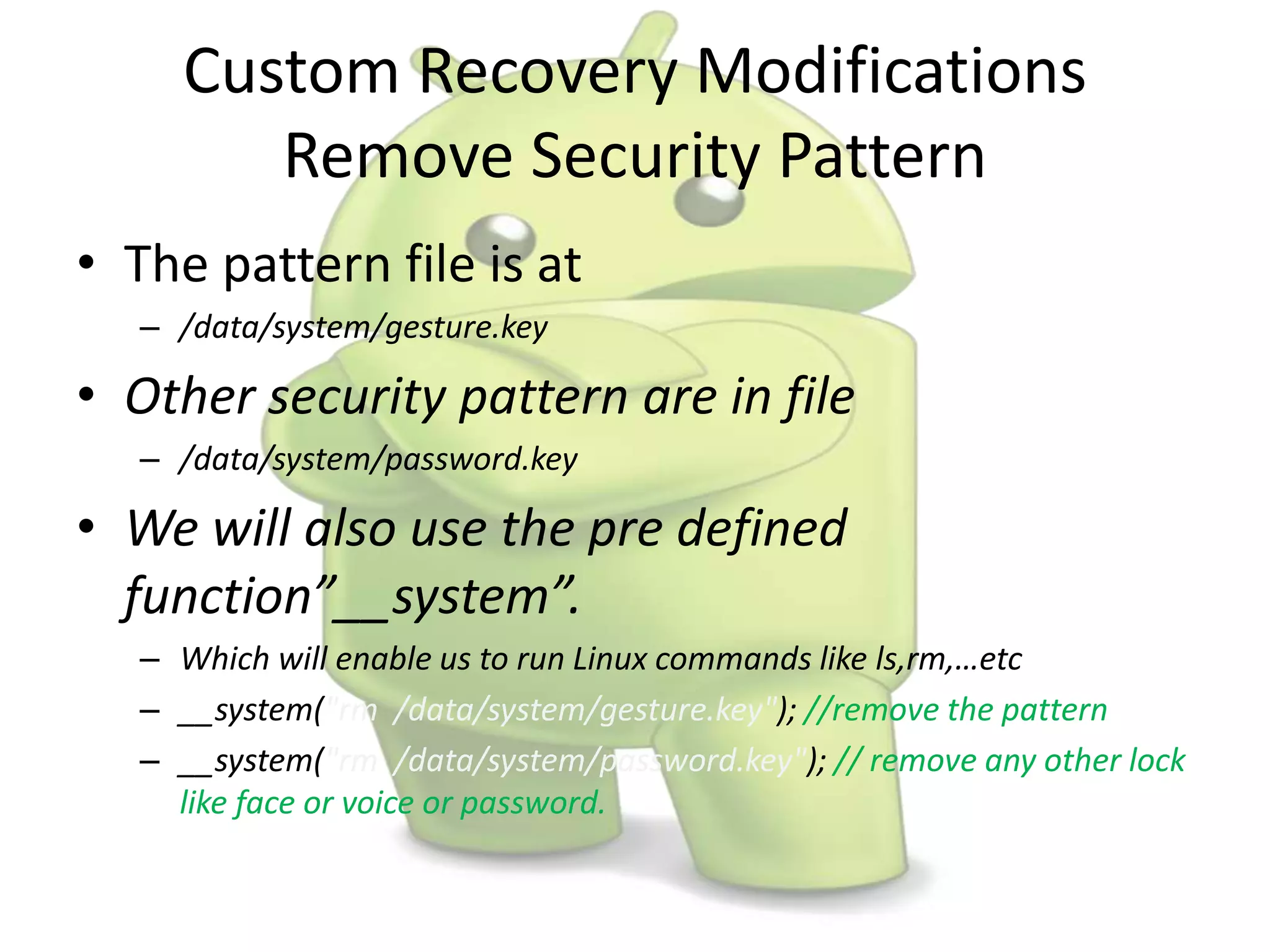 Custom Recovery Modifications
Remove Security Pattern
• The pattern file is at
– /data/system/gesture.key
• Other security pattern are in file
– /data/system/password.key
• We will also use the pre defined
function”__system”.
– Which will enable us to run Linux commands like ls,rm,…etc
– __system("rm /data/system/gesture.key"); //remove the pattern
– __system("rm /data/system/password.key"); // remove any other lock
like face or voice or password.
 
