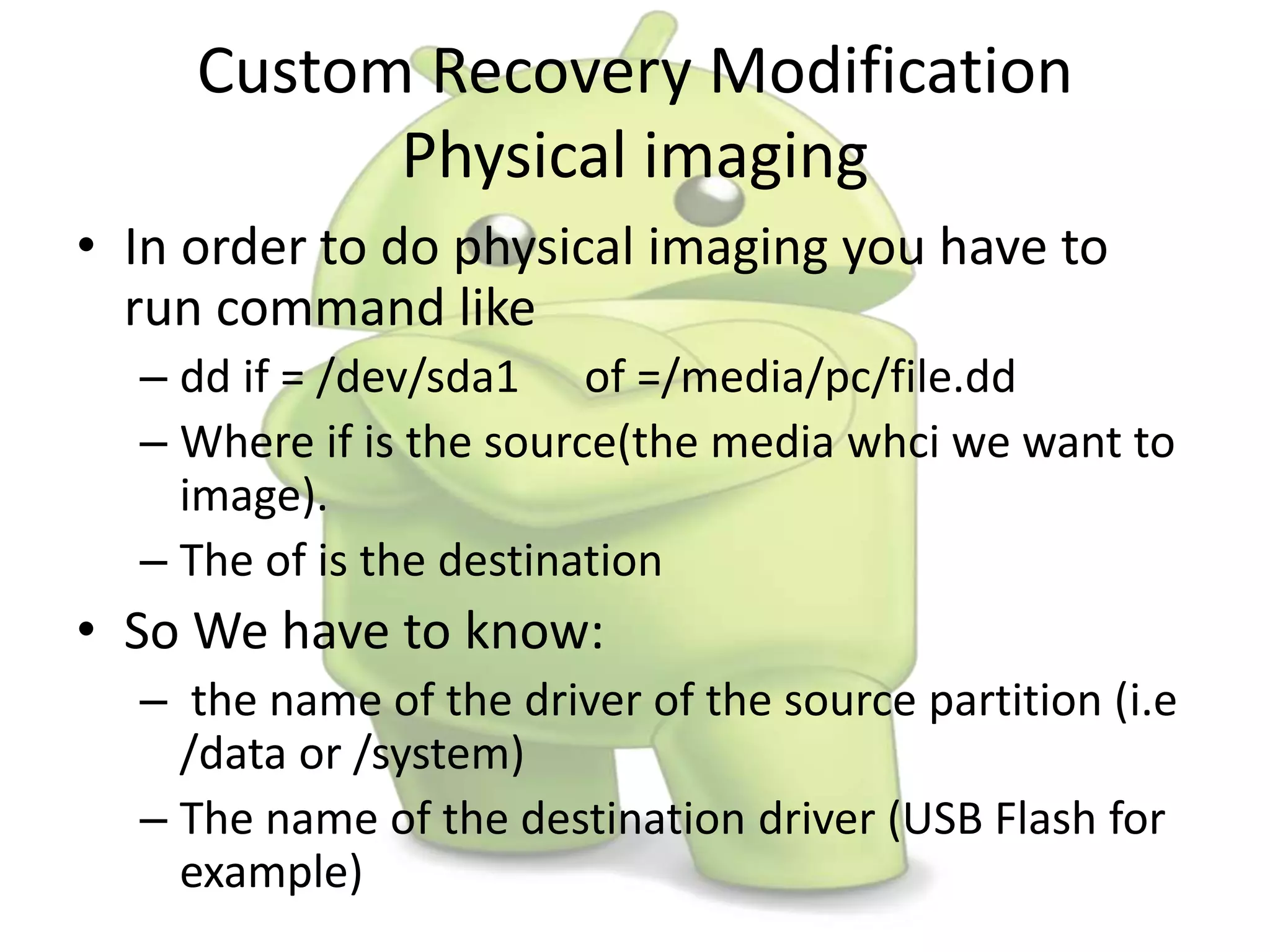 • In order to do physical imaging you have to
run command like
– dd if = /dev/sda1 of =/media/pc/file.dd
– Where if is the source(the media whci we want to
image).
– The of is the destination
• So We have to know:
– the name of the driver of the source partition (i.e
/data or /system)
– The name of the destination driver (USB Flash for
example)
Custom Recovery Modification
Physical imaging
 