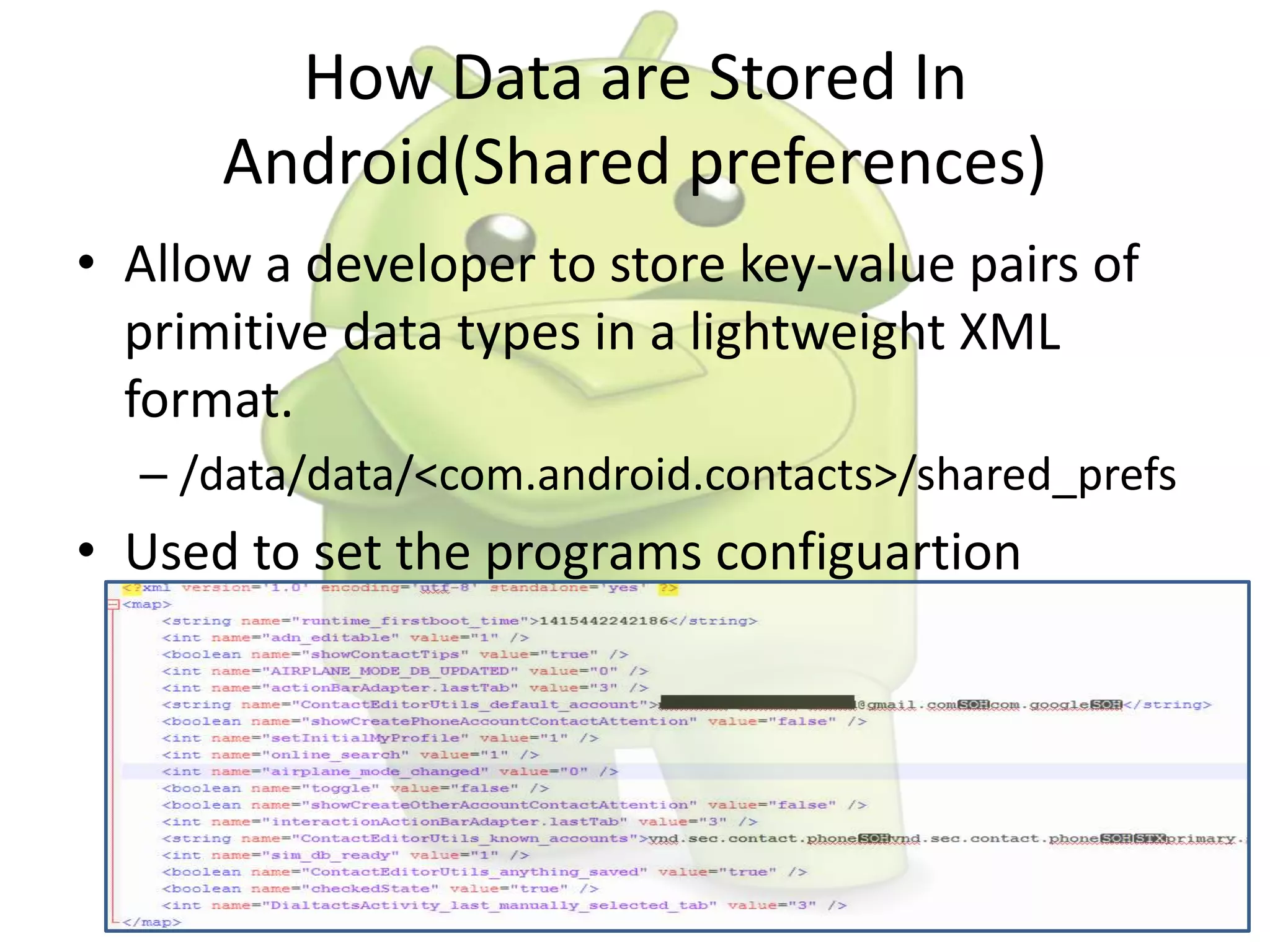 How Data are Stored In
Android(Shared preferences)
• Allow a developer to store key-value pairs of
primitive data types in a lightweight XML
format.
– /data/data/<com.android.contacts>/shared_prefs
• Used to set the programs configuartion
 