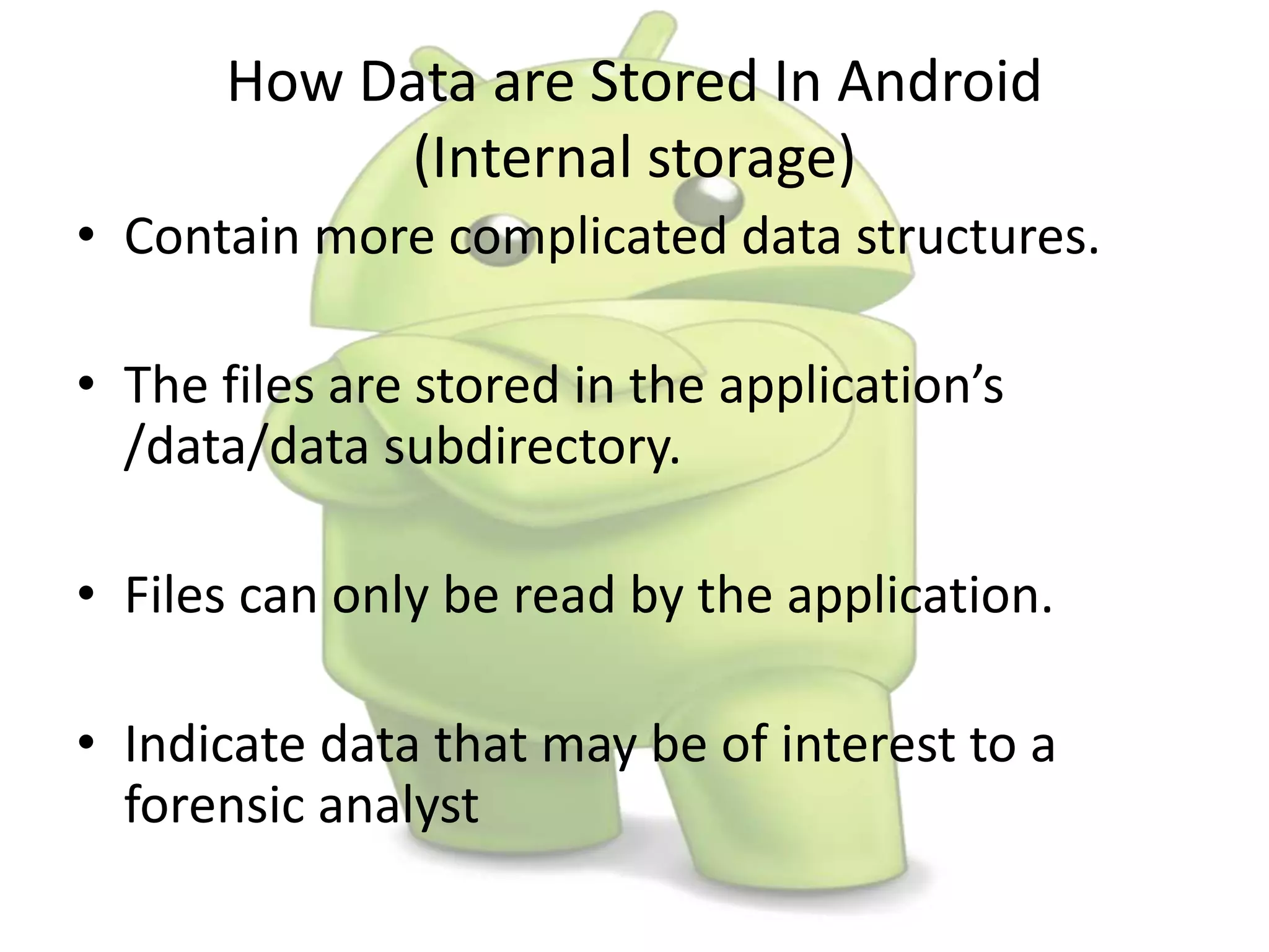 How Data are Stored In Android
(Internal storage)
• Contain more complicated data structures.
• The files are stored in the application’s
/data/data subdirectory.
• Files can only be read by the application.
• Indicate data that may be of interest to a
forensic analyst
 