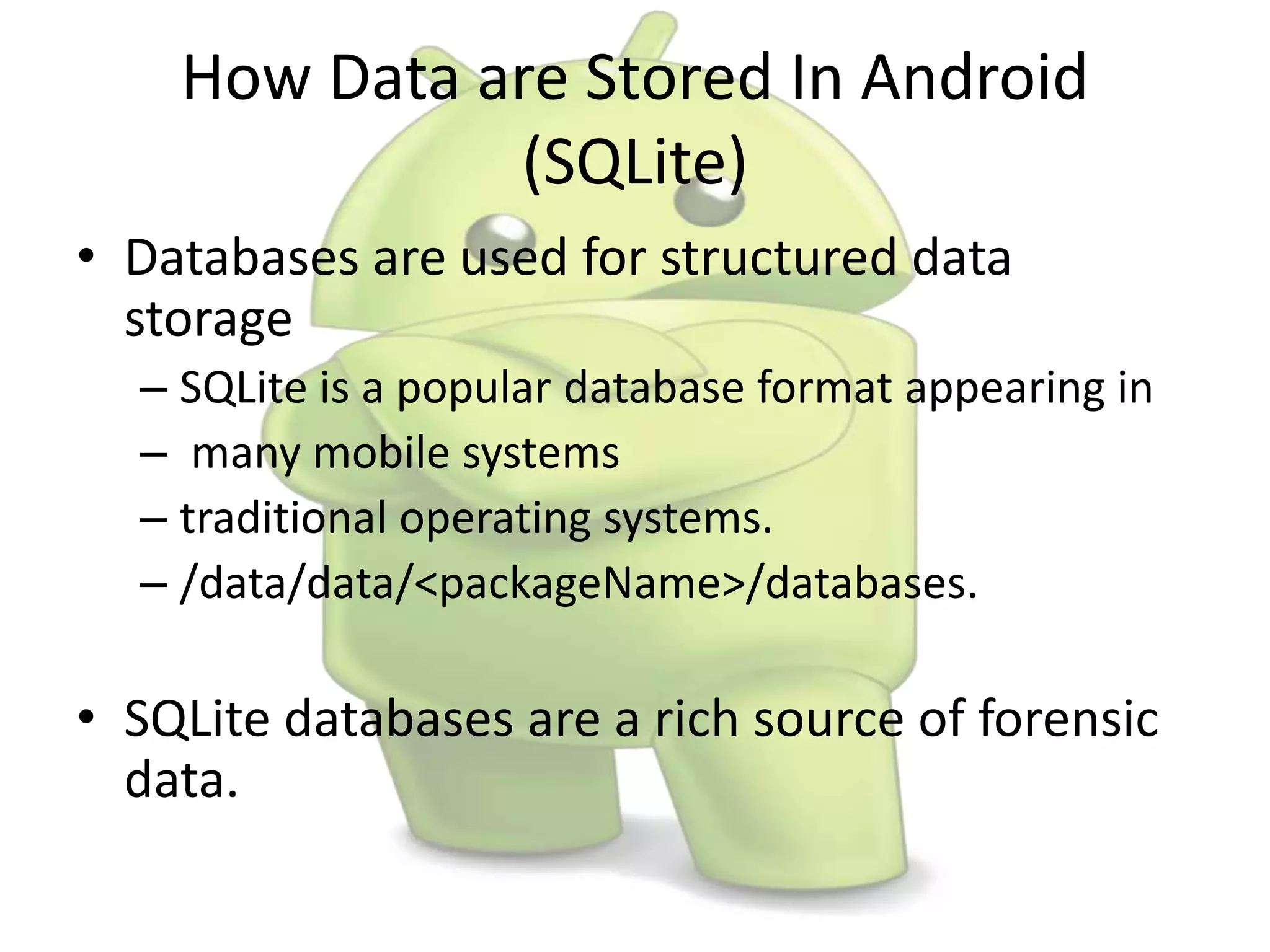 How Data are Stored In Android
(SQLite)
• Databases are used for structured data
storage
– SQLite is a popular database format appearing in
– many mobile systems
– traditional operating systems.
– /data/data/<packageName>/databases.
• SQLite databases are a rich source of forensic
data.
 