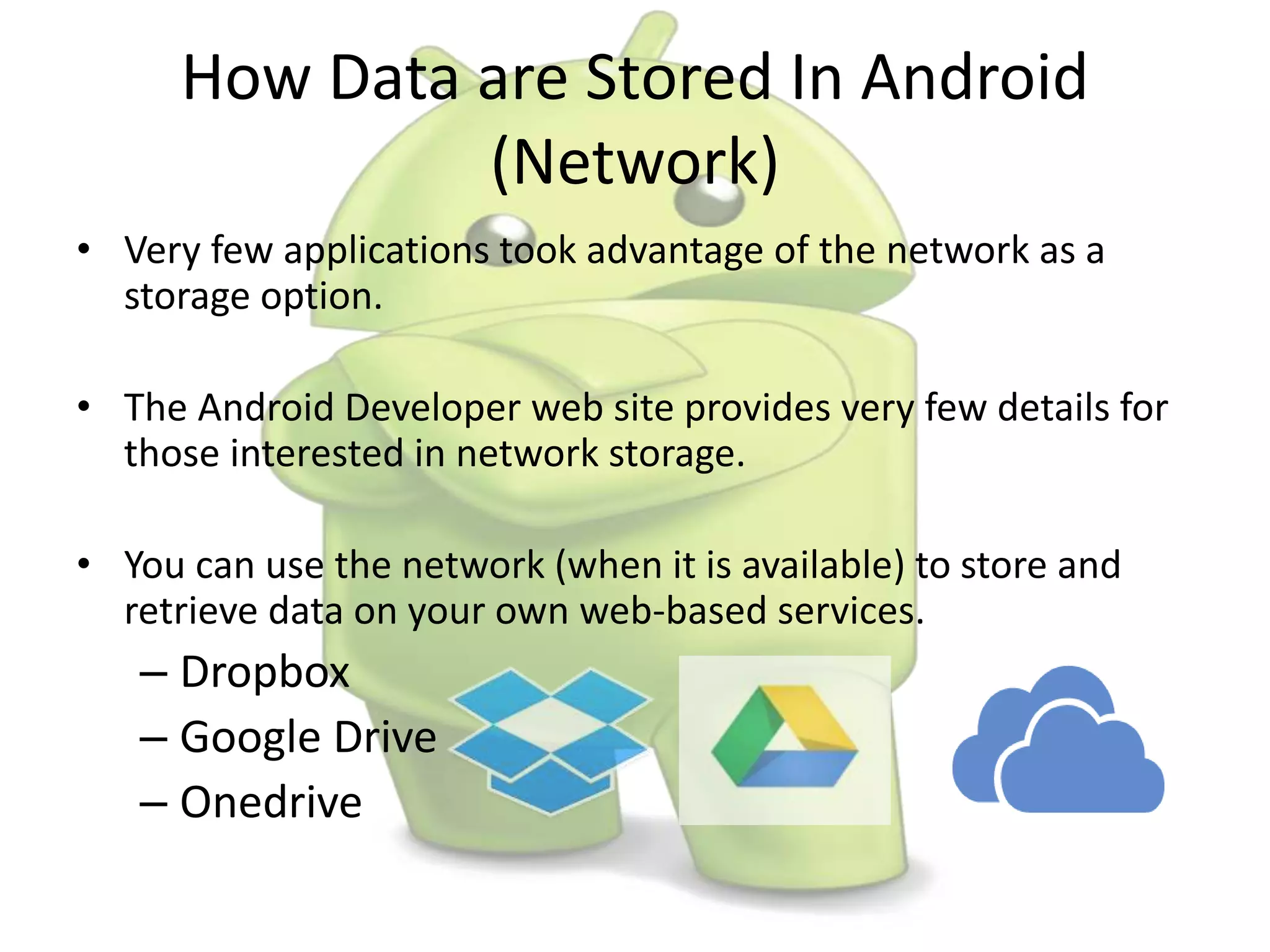 How Data are Stored In Android
(Network)
• Very few applications took advantage of the network as a
storage option.
• The Android Developer web site provides very few details for
those interested in network storage.
• You can use the network (when it is available) to store and
retrieve data on your own web-based services.
– Dropbox
– Google Drive
– Onedrive
 