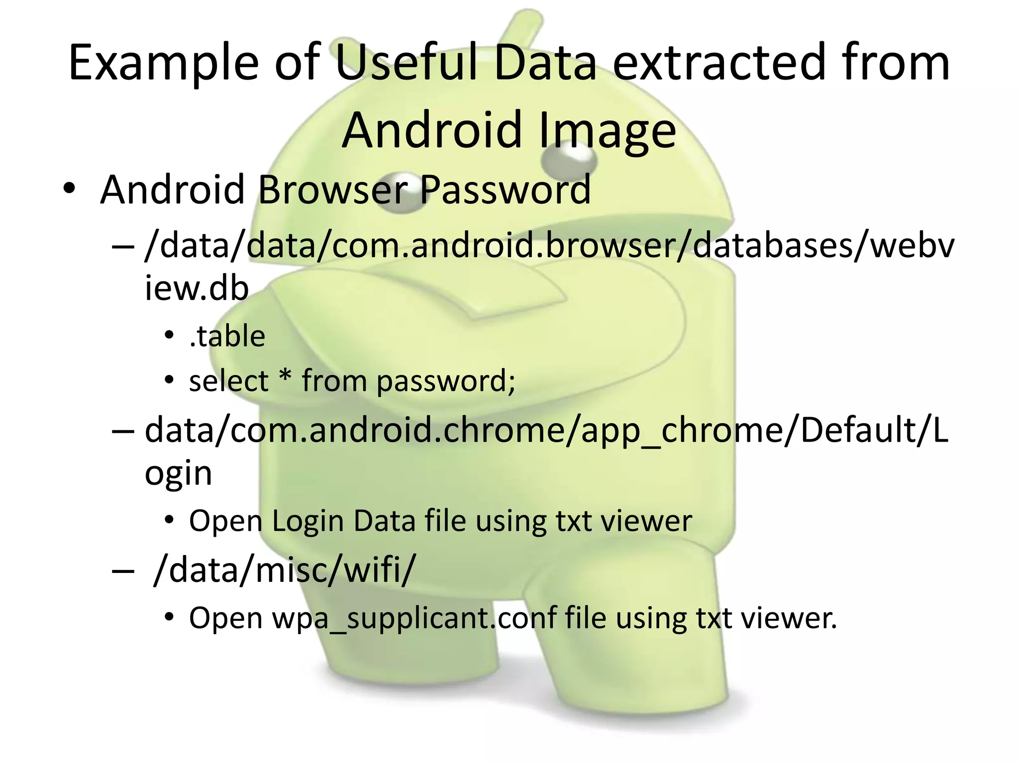 Example of Useful Data extracted from
Android Image
• Android Browser Password
– /data/data/com.android.browser/databases/webv
iew.db
• .table
• select * from password;
– data/com.android.chrome/app_chrome/Default/L
ogin
• Open Login Data file using txt viewer
– /data/misc/wifi/
• Open wpa_supplicant.conf file using txt viewer.
 