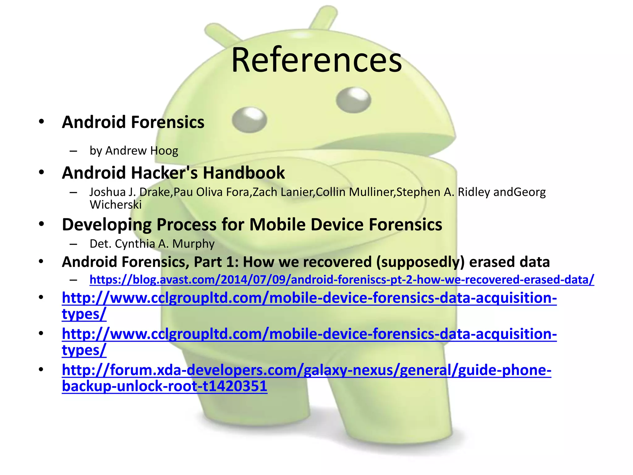 References
• Android Forensics
– by Andrew Hoog
• Android Hacker's Handbook
– Joshua J. Drake,Pau Oliva Fora,Zach Lanier,Collin Mulliner,Stephen A. Ridley andGeorg
Wicherski
• Developing Process for Mobile Device Forensics
– Det. Cynthia A. Murphy
• Android Forensics, Part 1: How we recovered (supposedly) erased data
– https://blog.avast.com/2014/07/09/android-foreniscs-pt-2-how-we-recovered-erased-data/
• http://www.cclgroupltd.com/mobile-device-forensics-data-acquisition-
types/
• http://www.cclgroupltd.com/mobile-device-forensics-data-acquisition-
types/
• http://forum.xda-developers.com/galaxy-nexus/general/guide-phone-
backup-unlock-root-t1420351
 