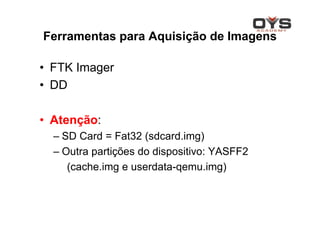 Ferramentas para Aquisição de Imagens

• FTK Imager
• DD

• Atenção:
  – SD Card = Fat32 (sdcard.img)
  – Outra partições do dispositivo: YASFF2
     (cache.img e userdata-qemu.img)
 