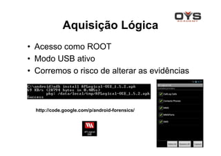 Aquisição Lógica
• Acesso como ROOT
• Modo USB ativo
• Corremos o risco de alterar as evidências



  http://code.google.com/p/android-forensics/
 