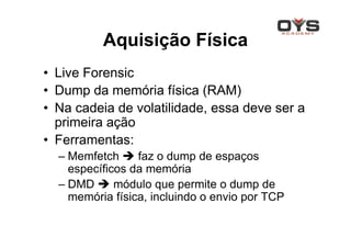 Aquisição Física
• Live Forensic
• Dump da memória física (RAM)
• Na cadeia de volatilidade, essa deve ser a
  primeira ação
• Ferramentas:
  – Memfetch     faz o dump de espaços
    específicos da memória
  – DMD      módulo que permite o dump de
    memória física, incluindo o envio por TCP
 