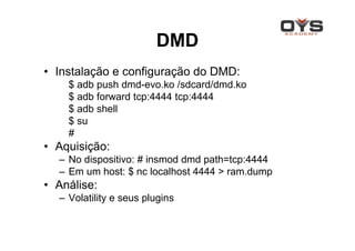 DMD
• Instalação e configuração do DMD:
    $ adb push dmd-evo.ko /sdcard/dmd.ko
    $ adb forward tcp:4444 tcp:4444
    $ adb shell
    $ su
    #
• Aquisição:
  – No dispositivo: # insmod dmd path=tcp:4444
  – Em um host: $ nc localhost 4444 > ram.dump
• Análise:
  – Volatility e seus plugins
 
