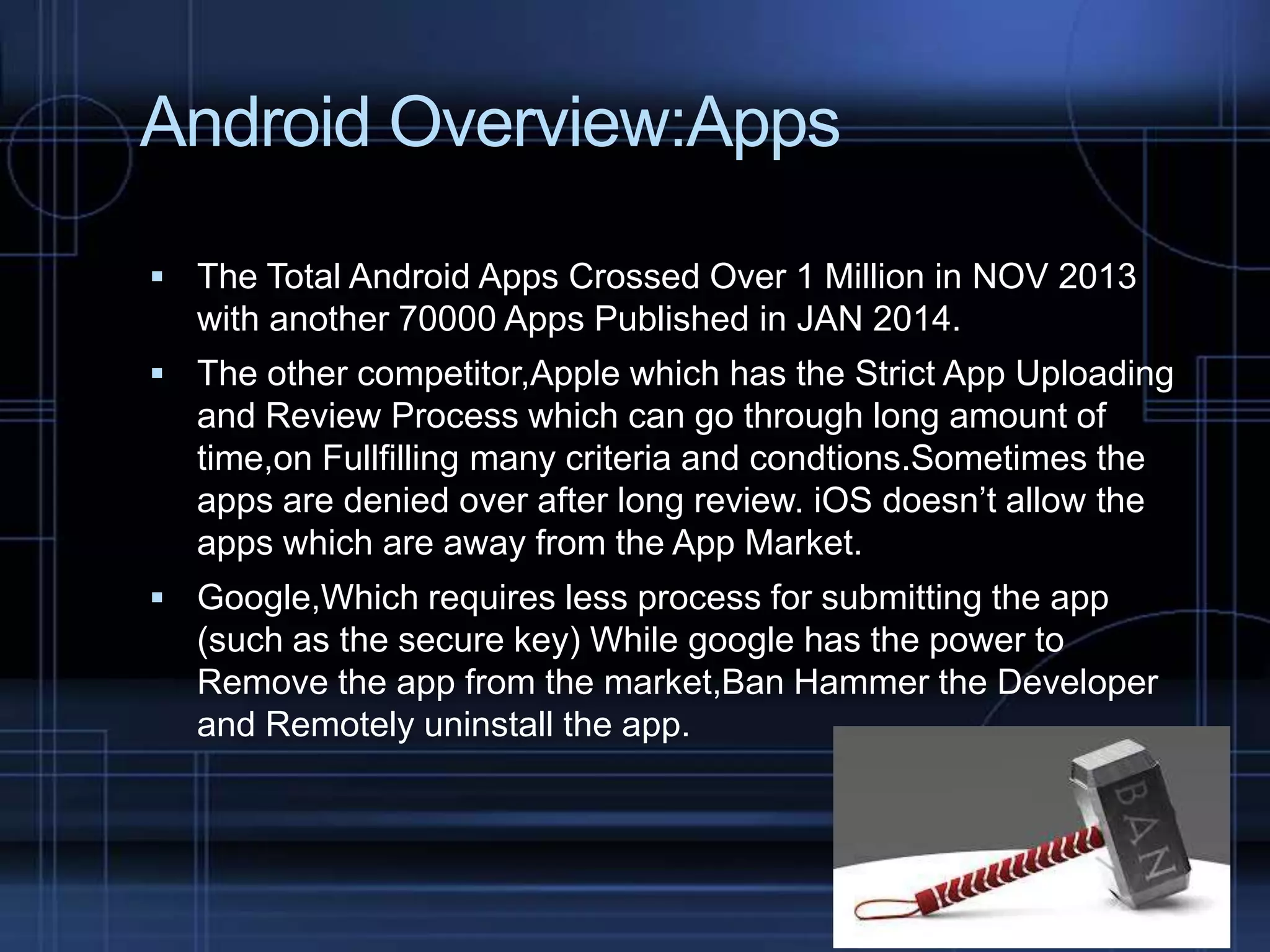 Android Overview:Apps
 The Total Android Apps Crossed Over 1 Million in NOV 2013

with another 70000 Apps Published in JAN 2014.
 The other competitor,Apple which has the Strict App Uploading

and Review Process which can go through long amount of
time,on Fullfilling many criteria and condtions.Sometimes the
apps are denied over after long review. iOS doesn’t allow the
apps which are away from the App Market.
 Google,Which requires less process for submitting the app

(such as the secure key) While google has the power to
Remove the app from the market,Ban Hammer the Developer
and Remotely uninstall the app.

 