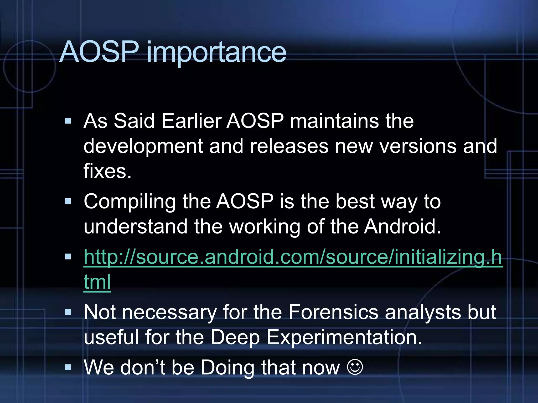 AOSP importance
 As Said Earlier AOSP maintains the
development and releases new versions and






fixes.
Compiling the AOSP is the best way to
understand the working of the Android.
http://source.android.com/source/initializing.h
tml
Not necessary for the Forensics analysts but
useful for the Deep Experimentation.
We don’t be Doing that now 

 