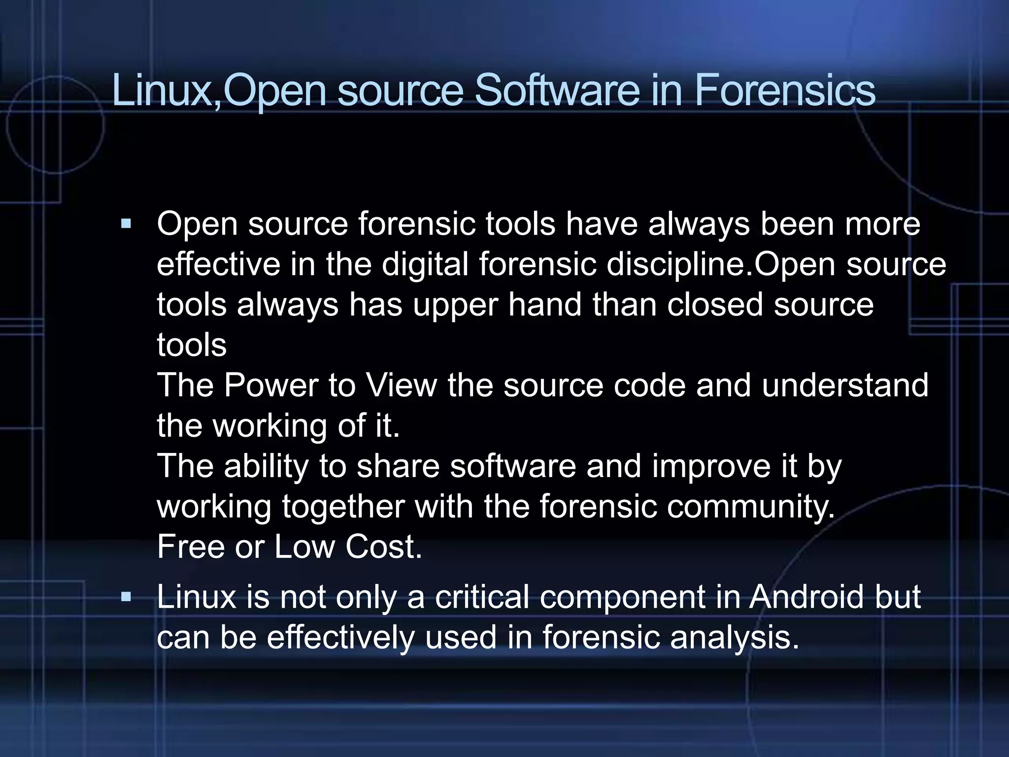 Linux,Open source Software in Forensics
 Open source forensic tools have always been more

effective in the digital forensic discipline.Open source
tools always has upper hand than closed source
tools
The Power to View the source code and understand
the working of it.
The ability to share software and improve it by
working together with the forensic community.
Free or Low Cost.
 Linux is not only a critical component in Android but
can be effectively used in forensic analysis.

 