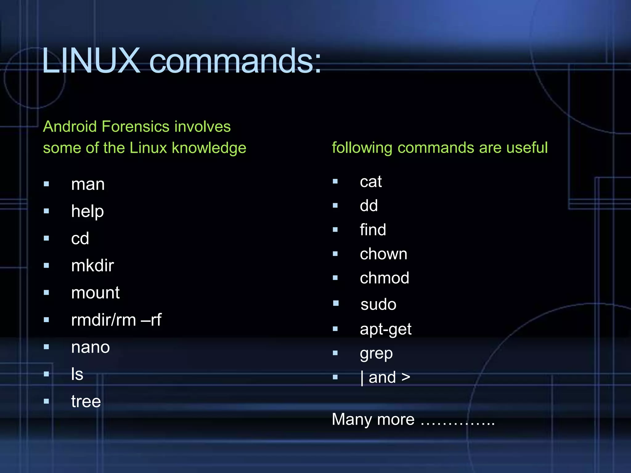 LINUX commands:
Android Forensics involves
some of the Linux knowledge

following commands are useful



man





help





cd



mkdir



mount



rmdir/rm –rf



nano





ls





tree








cat
dd
find
chown
chmod

sudo
apt-get
grep
| and >

Many more …………..

 