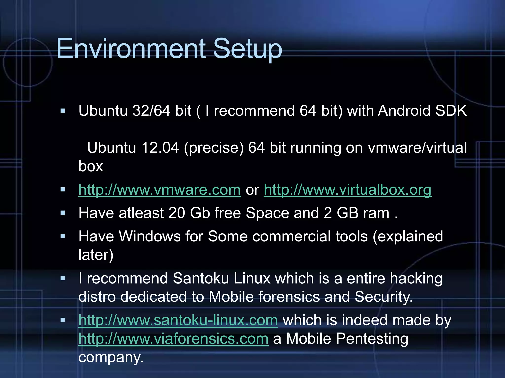 Environment Setup
 Ubuntu 32/64 bit ( I recommend 64 bit) with Android SDK

Ubuntu 12.04 (precise) 64 bit running on vmware/virtual
box
 http://www.vmware.com or http://www.virtualbox.org
 Have atleast 20 Gb free Space and 2 GB ram .
 Have Windows for Some commercial tools (explained

later)
 I recommend Santoku Linux which is a entire hacking

distro dedicated to Mobile forensics and Security.
 http://www.santoku-linux.com which is indeed made by

http://www.viaforensics.com a Mobile Pentesting
company.

 