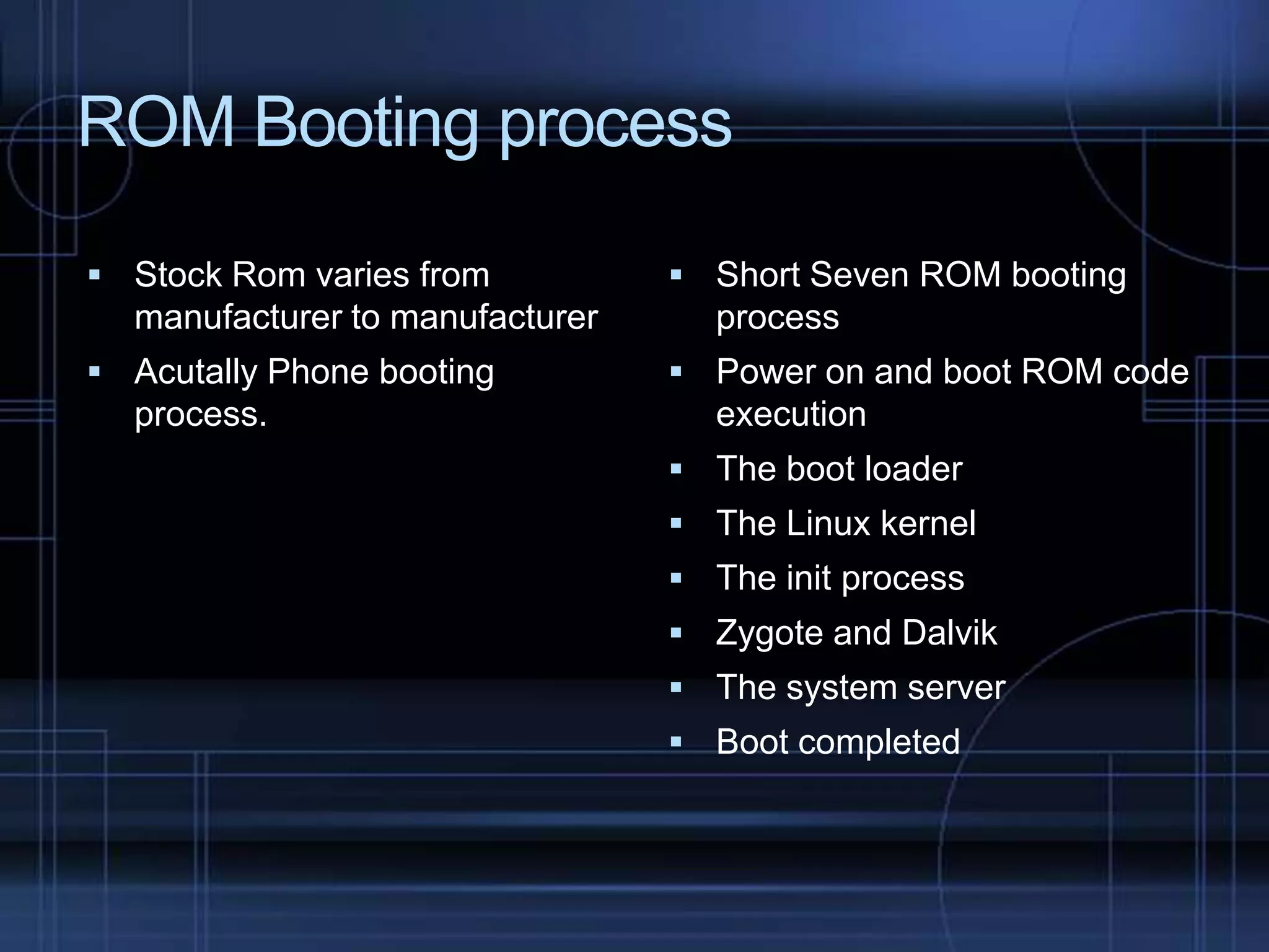 ROM Booting process
 Stock Rom varies from

manufacturer to manufacturer
 Acutally Phone booting

process.

 Short Seven ROM booting

process
 Power on and boot ROM code

execution
 The boot loader
 The Linux kernel
 The init process
 Zygote and Dalvik
 The system server
 Boot completed

 