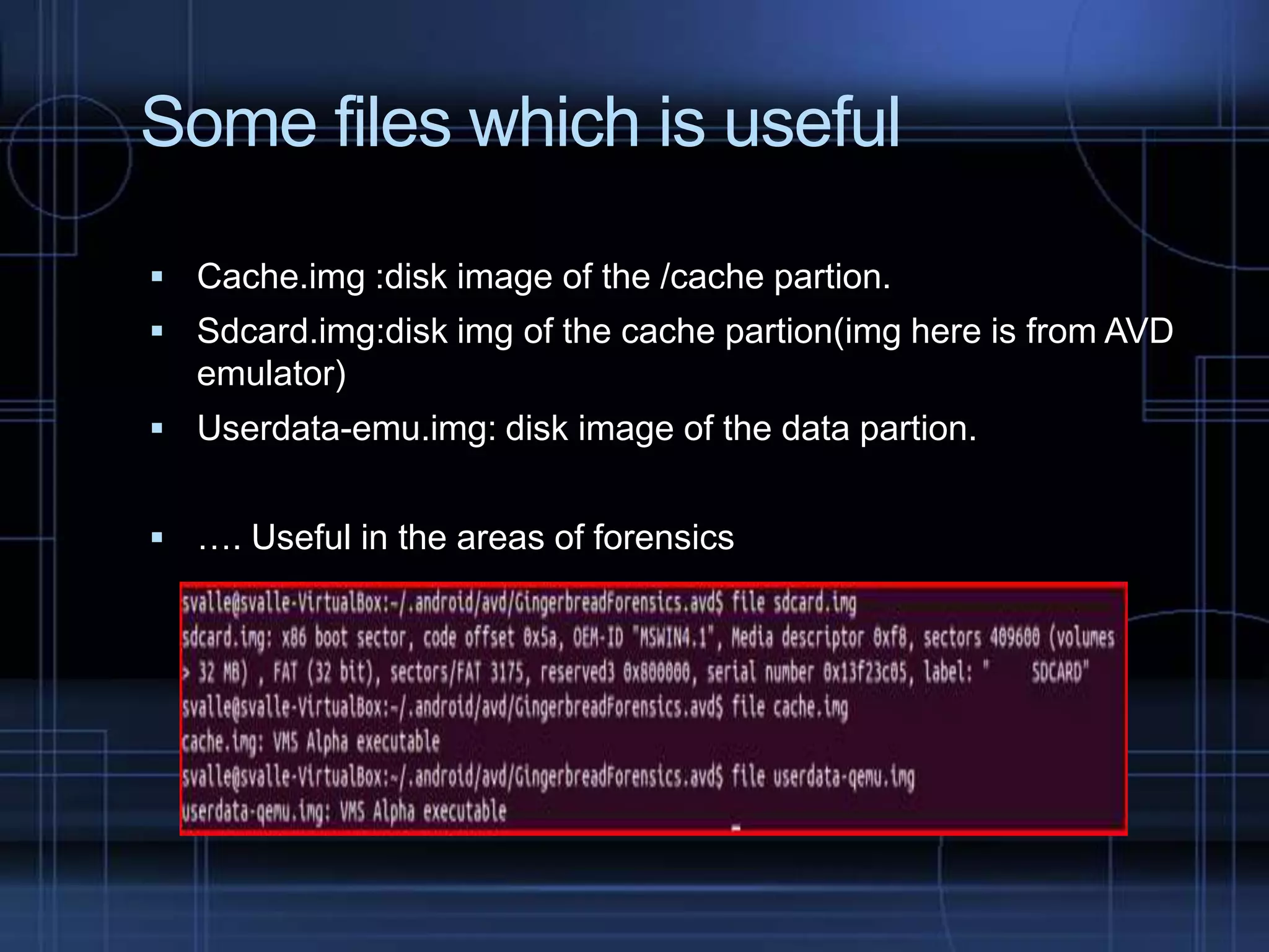 Some files which is useful
 Cache.img :disk image of the /cache partion.
 Sdcard.img:disk img of the cache partion(img here is from AVD

emulator)
 Userdata-emu.img: disk image of the data partion.
 …. Useful in the areas of forensics

 