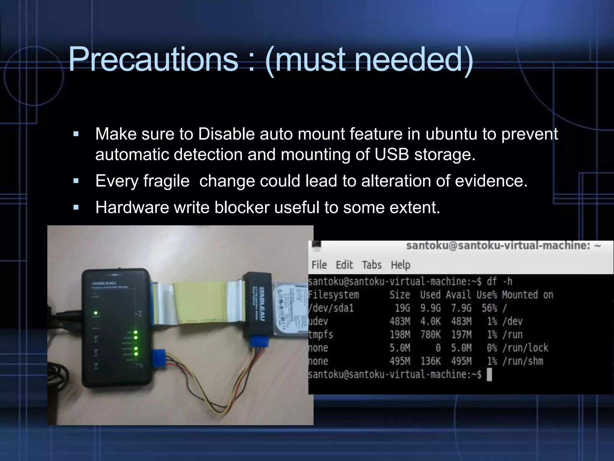 Precautions : (must needed)
 Make sure to Disable auto mount feature in ubuntu to prevent

automatic detection and mounting of USB storage.
 Every fragile change could lead to alteration of evidence.

 Hardware write blocker useful to some extent.

 