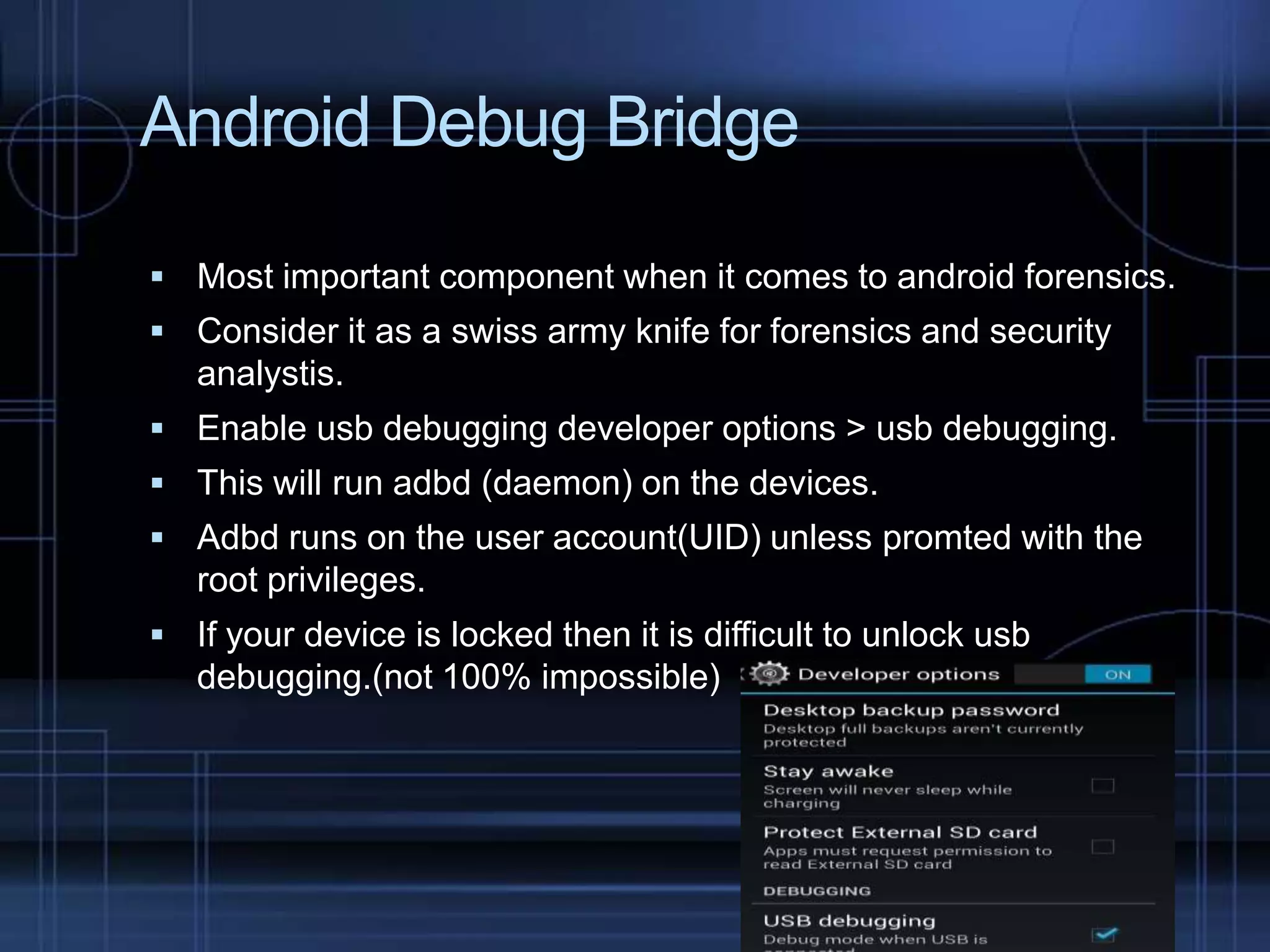 Android Debug Bridge
 Most important component when it comes to android forensics.
 Consider it as a swiss army knife for forensics and security

analystis.
 Enable usb debugging developer options > usb debugging.
 This will run adbd (daemon) on the devices.
 Adbd runs on the user account(UID) unless promted with the

root privileges.
 If your device is locked then it is difficult to unlock usb

debugging.(not 100% impossible)

 