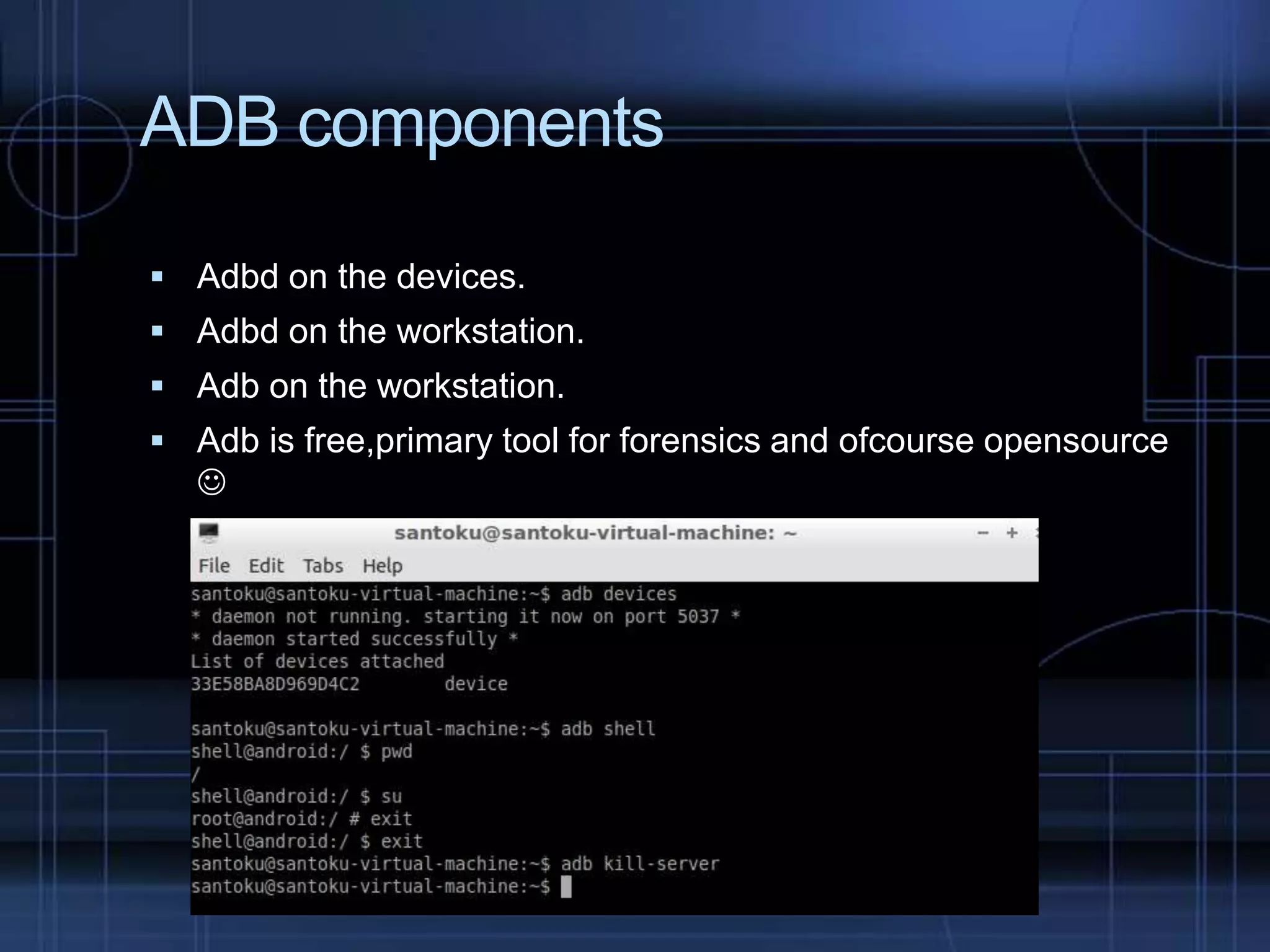 ADB components
 Adbd on the devices.
 Adbd on the workstation.
 Adb on the workstation.

 Adb is free,primary tool for forensics and ofcourse opensource



 