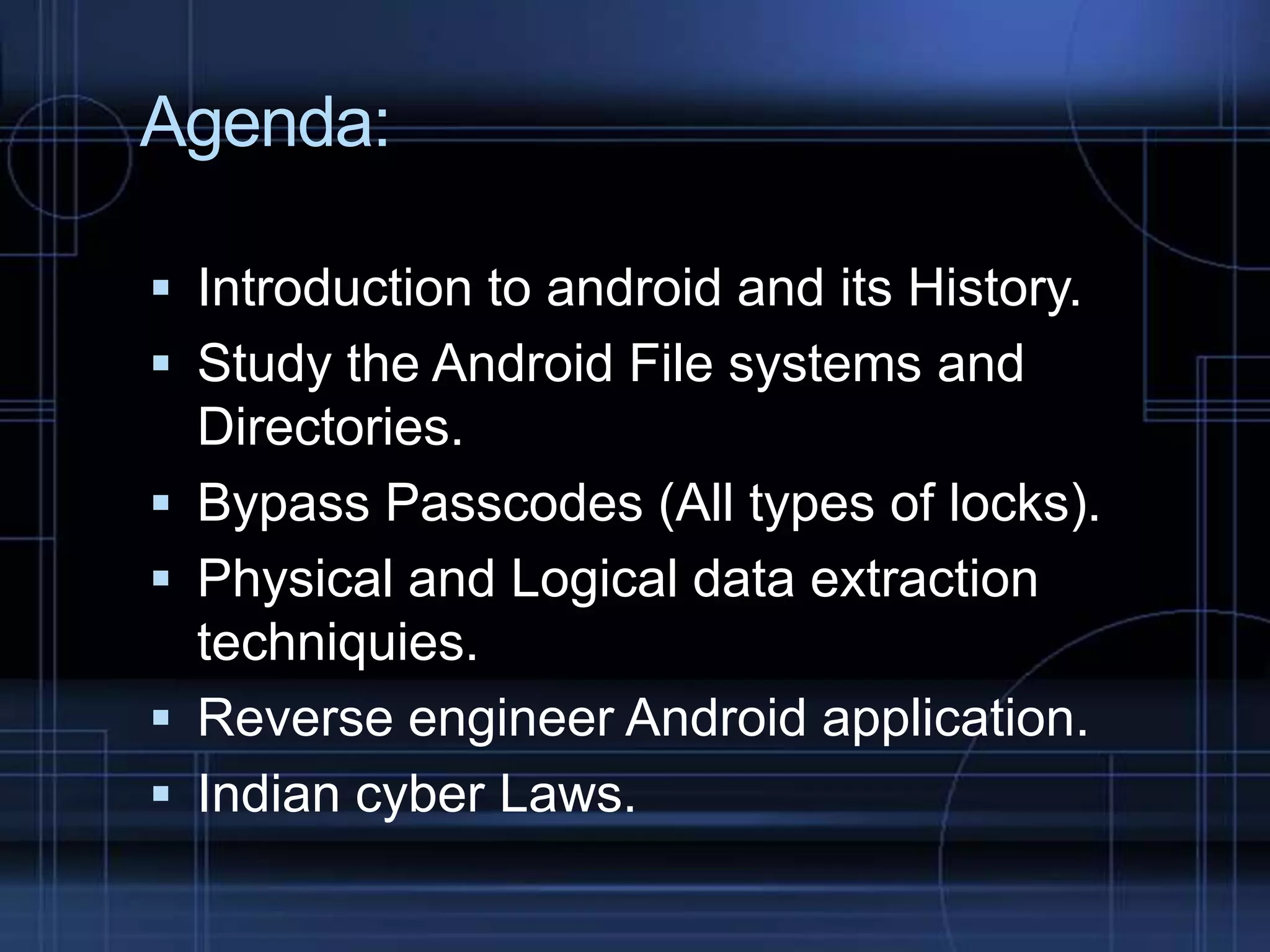 Agenda:
 Introduction to android and its History.
 Study the Android File systems and





Directories.
Bypass Passcodes (All types of locks).
Physical and Logical data extraction
techniquies.
Reverse engineer Android application.
Indian cyber Laws.

 