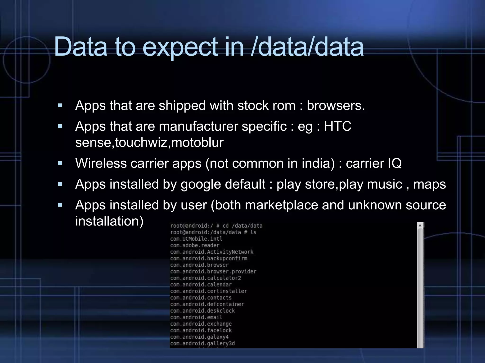 Data to expect in /data/data
 Apps that are shipped with stock rom : browsers.
 Apps that are manufacturer specific : eg : HTC

sense,touchwiz,motoblur
 Wireless carrier apps (not common in india) : carrier IQ
 Apps installed by google default : play store,play music , maps
 Apps installed by user (both marketplace and unknown source

installation)

 