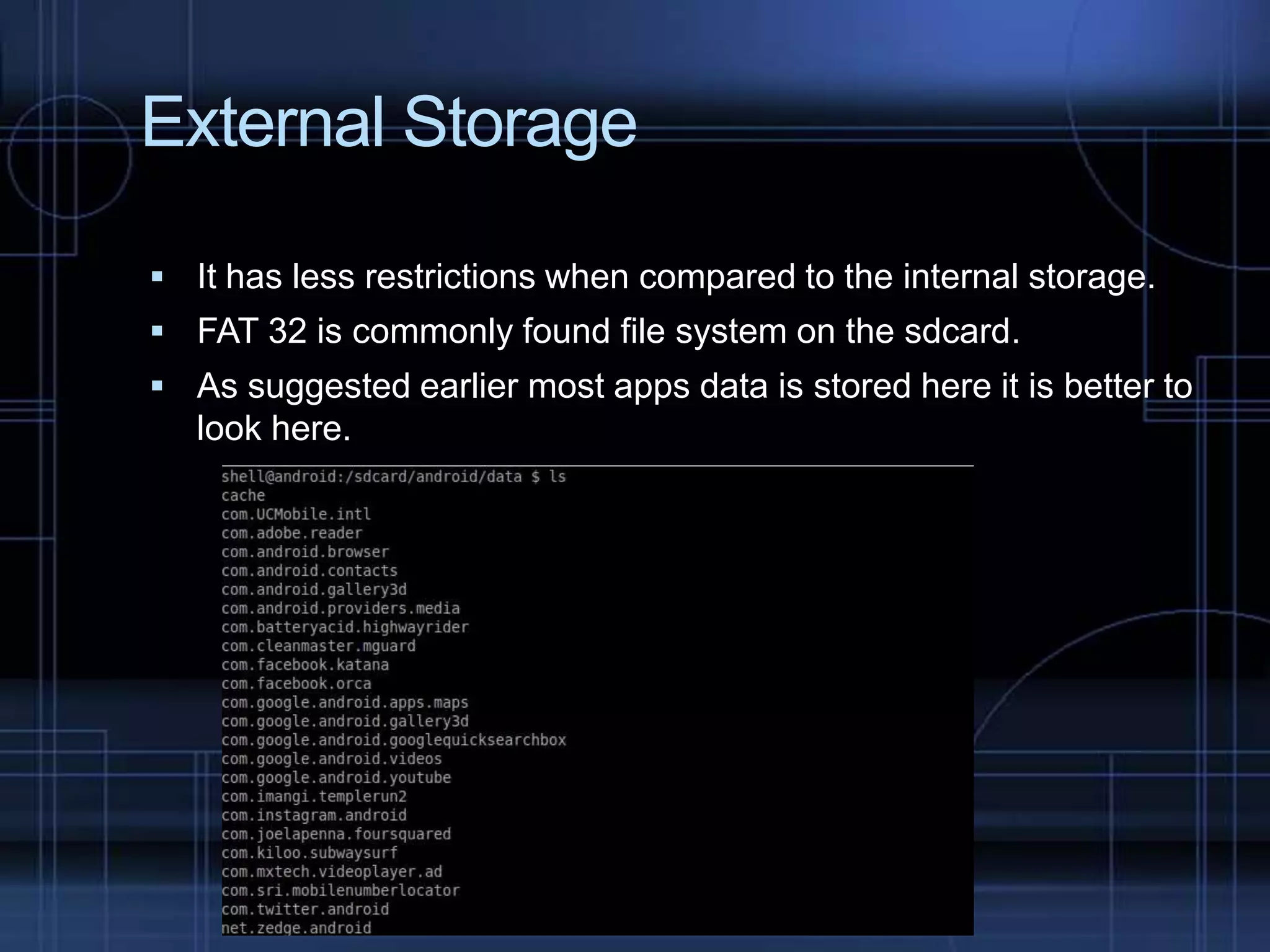 External Storage
 It has less restrictions when compared to the internal storage.
 FAT 32 is commonly found file system on the sdcard.
 As suggested earlier most apps data is stored here it is better to

look here.

 