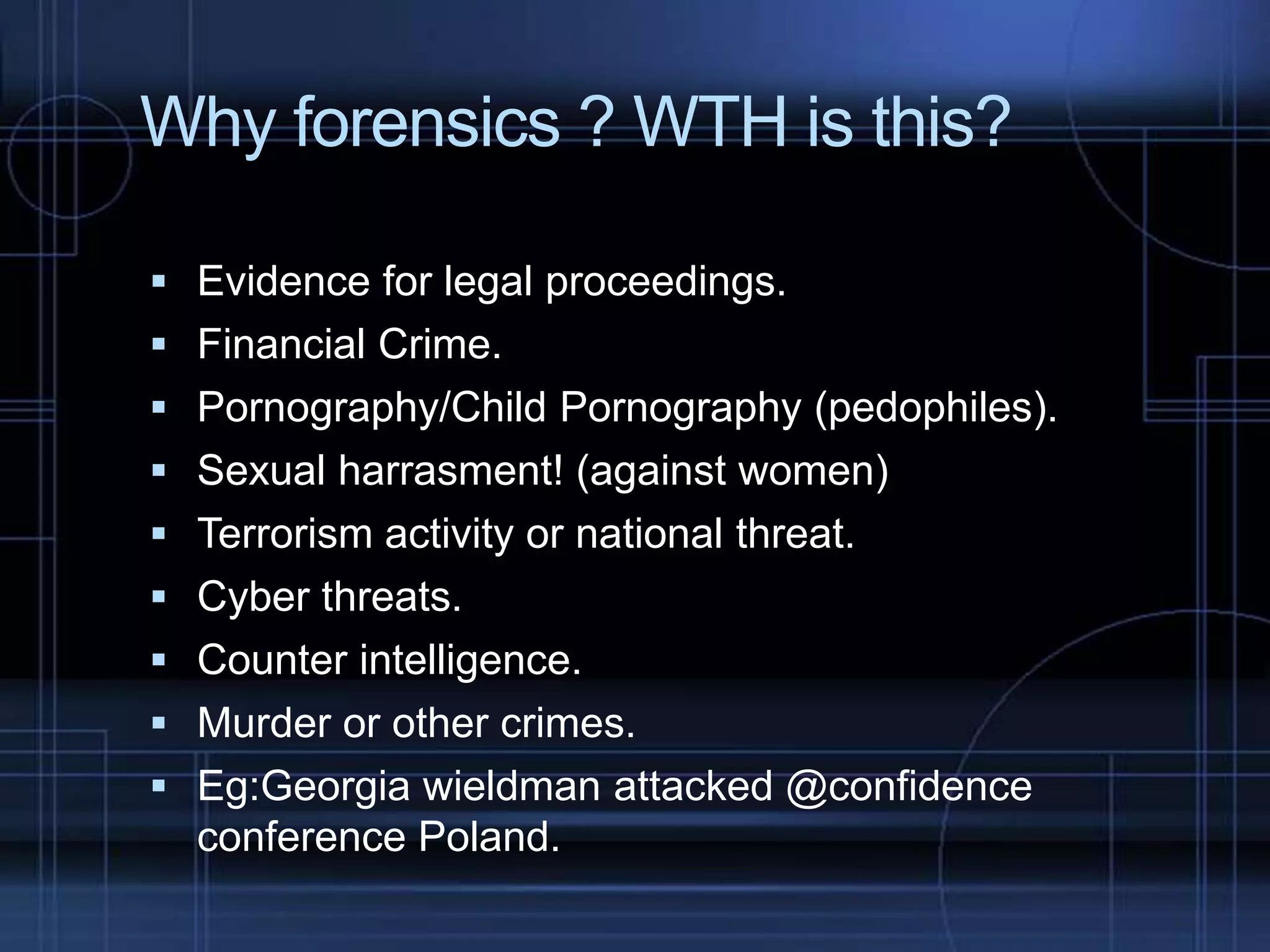 Why forensics ? WTH is this?
 Evidence for legal proceedings.
 Financial Crime.
 Pornography/Child Pornography (pedophiles).
 Sexual harrasment! (against women)
 Terrorism activity or national threat.
 Cyber threats.

 Counter intelligence.
 Murder or other crimes.
 Eg:Georgia wieldman attacked @confidence

conference Poland.

 
