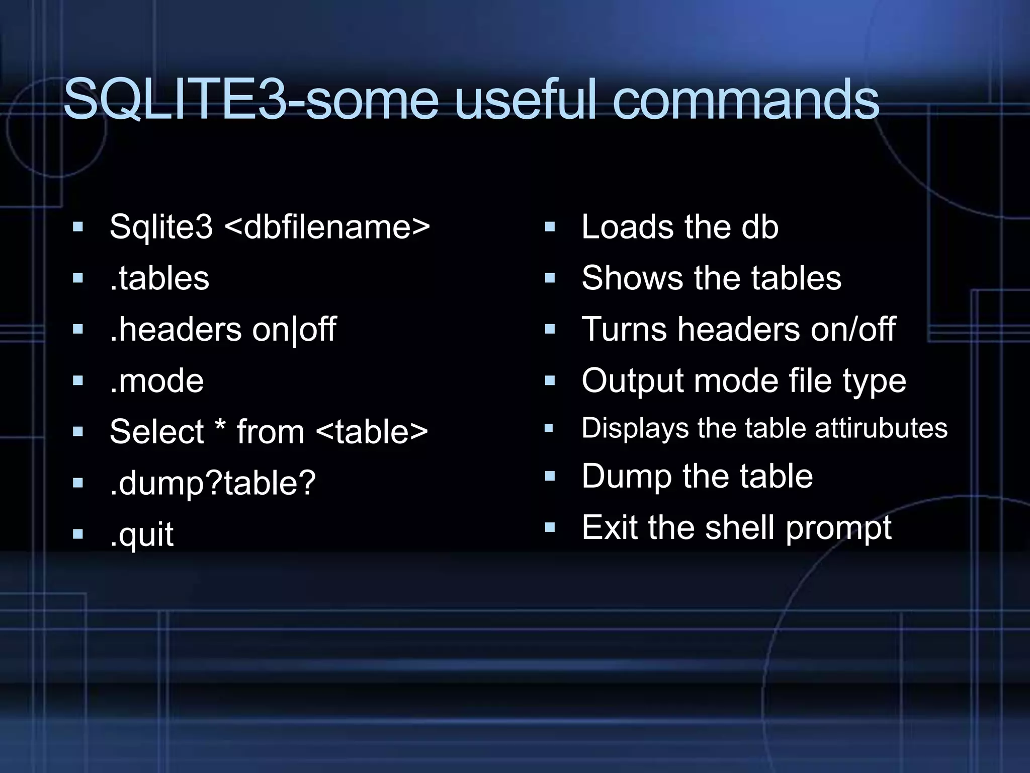 SQLITE3-some useful commands
 Sqlite3 <dbfilename>

 Loads the db

 .tables

 Shows the tables

 .headers on|off

 Turns headers on/off

 .mode

 Output mode file type

 Select * from <table>

 Displays the table attirubutes

 .dump?table?

 Dump the table

 .quit

 Exit the shell prompt

 