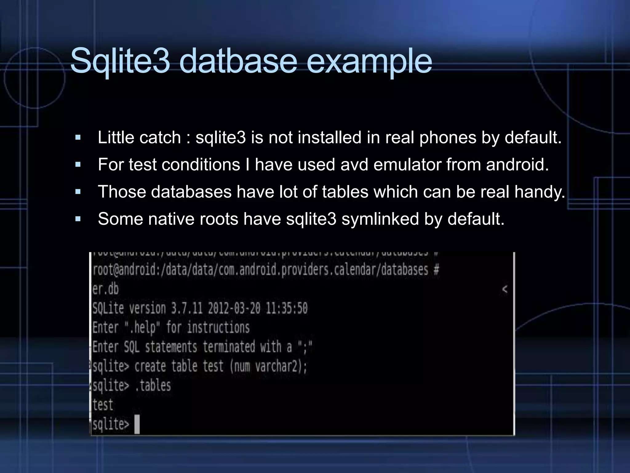 Sqlite3 datbase example
 Little catch : sqlite3 is not installed in real phones by default.
 For test conditions I have used avd emulator from android.
 Those databases have lot of tables which can be real handy.

 Some native roots have sqlite3 symlinked by default.

 