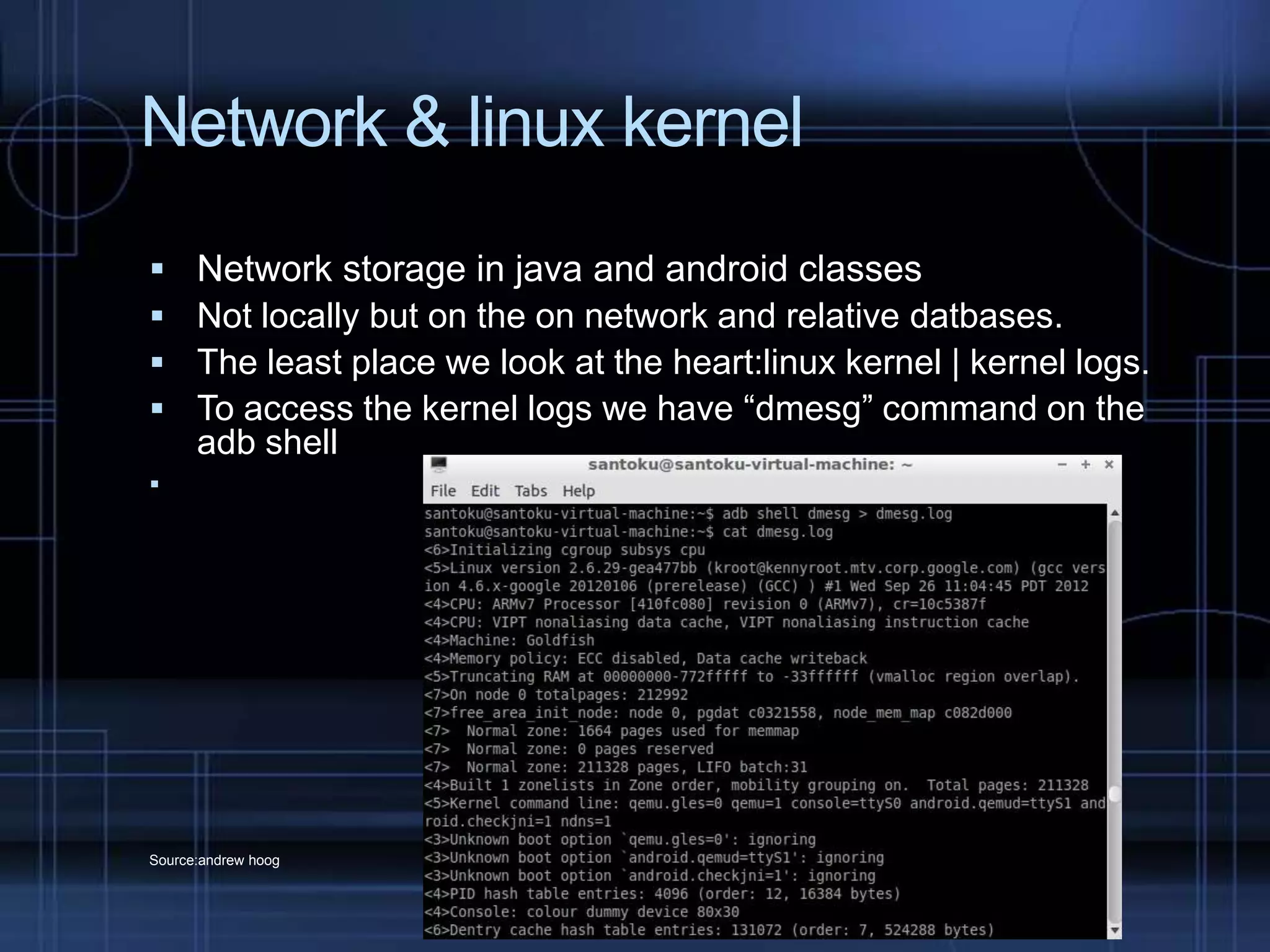 Network & linux kernel





Network storage in java and android classes
Not locally but on the on network and relative datbases.
The least place we look at the heart:linux kernel | kernel logs.
To access the kernel logs we have “dmesg” command on the
adb shell



Source:andrew hoog

 