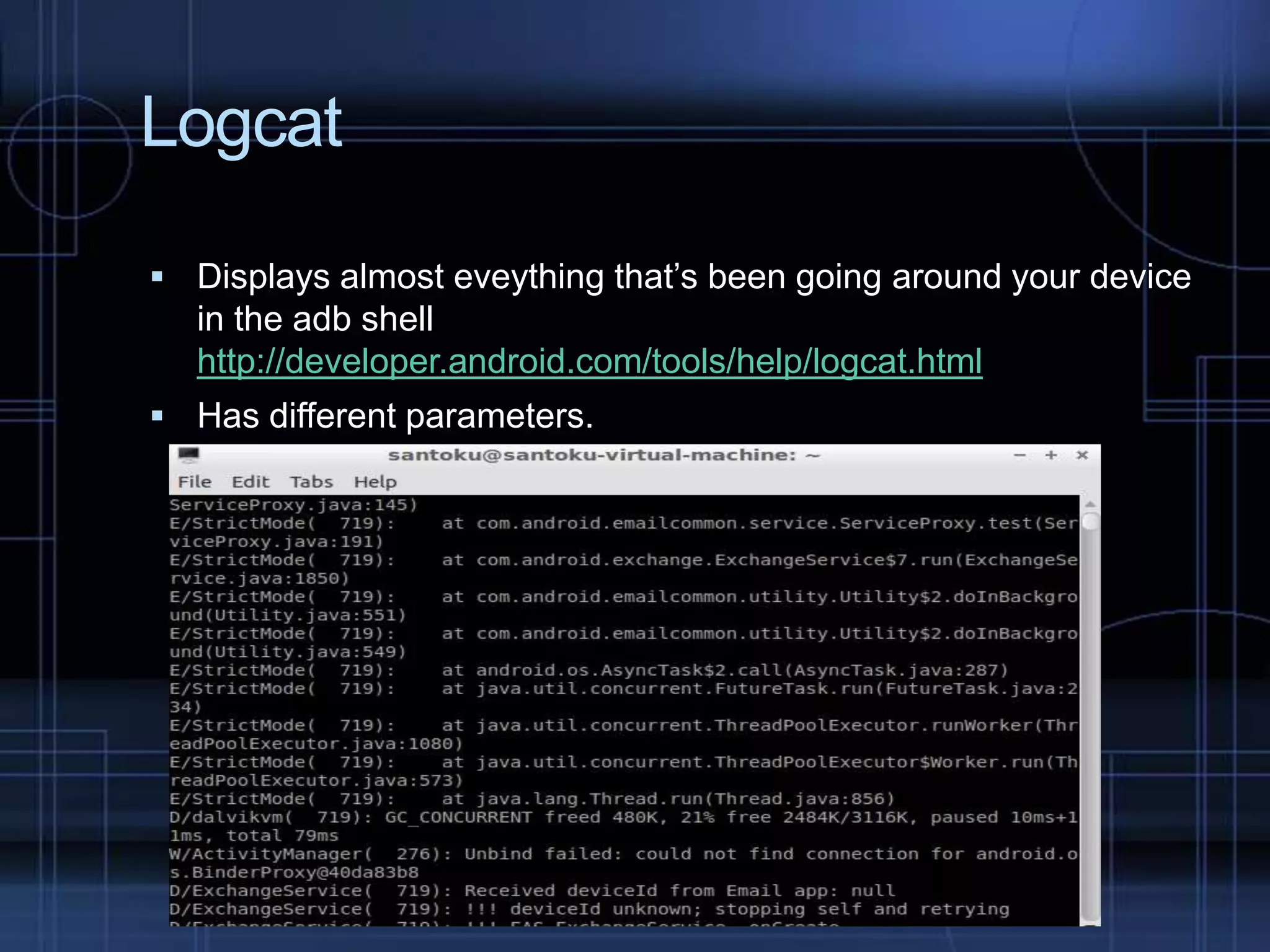 Logcat
 Displays almost eveything that’s been going around your device

in the adb shell
http://developer.android.com/tools/help/logcat.html
 Has different parameters.

 