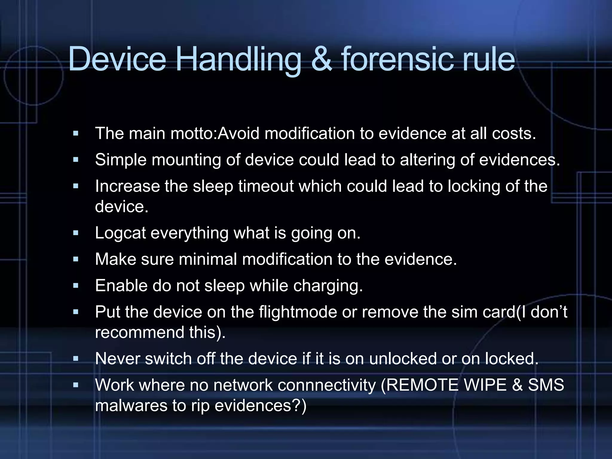 Device Handling & forensic rule
 The main motto:Avoid modification to evidence at all costs.
 Simple mounting of device could lead to altering of evidences.
 Increase the sleep timeout which could lead to locking of the

device.
 Logcat everything what is going on.
 Make sure minimal modification to the evidence.
 Enable do not sleep while charging.

 Put the device on the flightmode or remove the sim card(I don’t

recommend this).
 Never switch off the device if it is on unlocked or on locked.
 Work where no network connnectivity (REMOTE WIPE & SMS

malwares to rip evidences?)

 