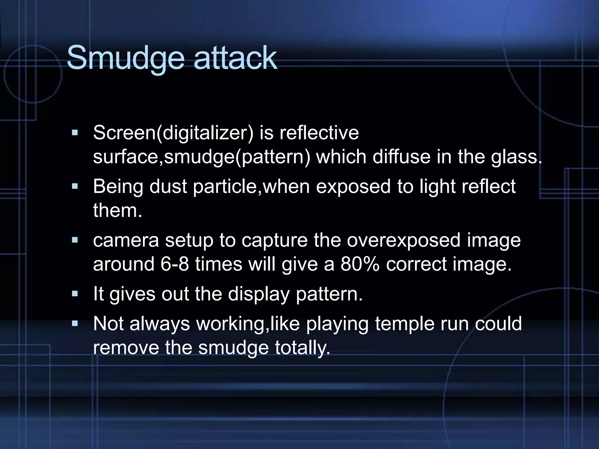 Smudge attack
 Screen(digitalizer) is reflective





surface,smudge(pattern) which diffuse in the glass.
Being dust particle,when exposed to light reflect
them.
camera setup to capture the overexposed image
around 6-8 times will give a 80% correct image.
It gives out the display pattern.
Not always working,like playing temple run could
remove the smudge totally.

 