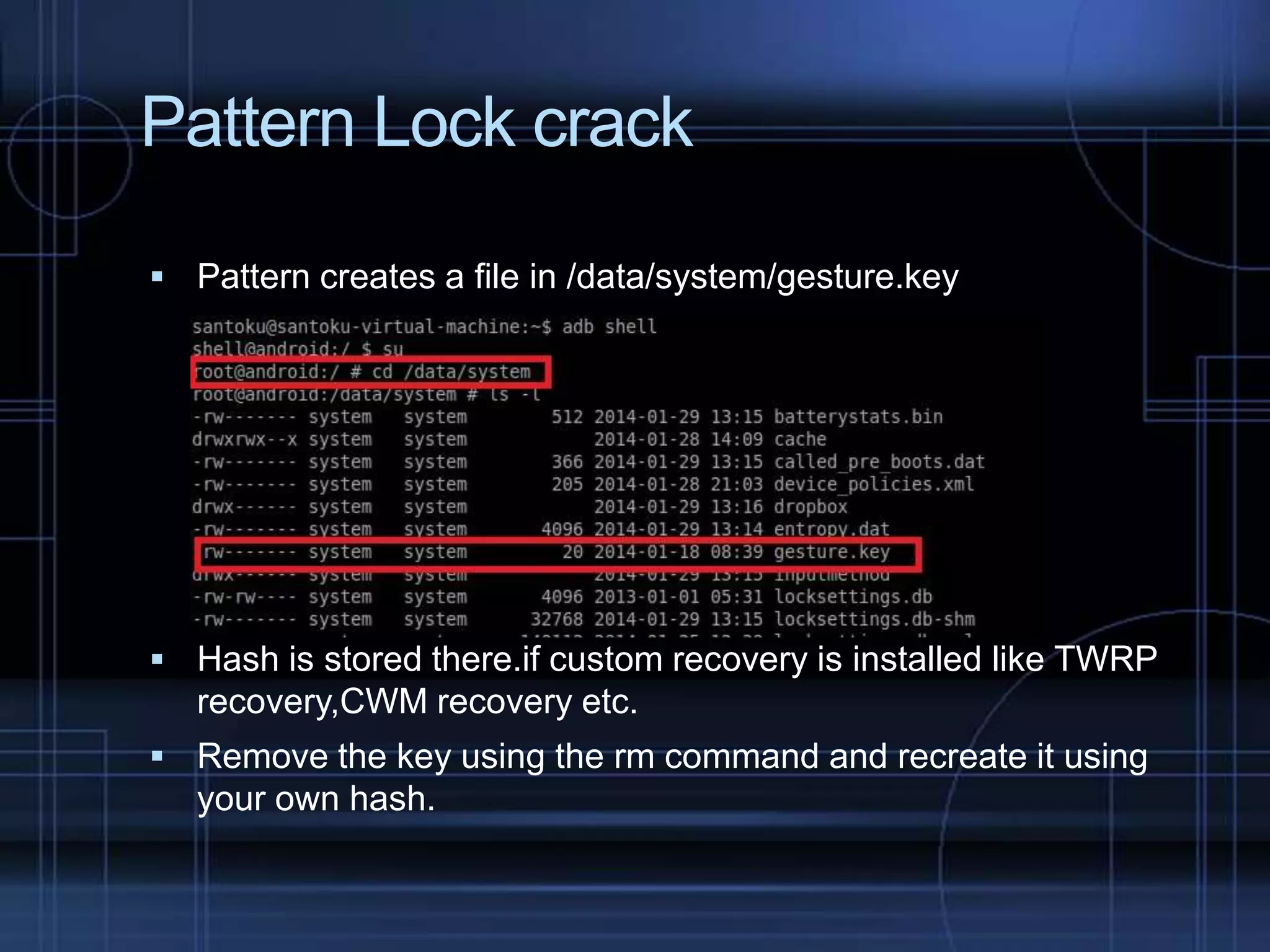Pattern Lock crack
 Pattern creates a file in /data/system/gesture.key

 Hash is stored there.if custom recovery is installed like TWRP

recovery,CWM recovery etc.
 Remove the key using the rm command and recreate it using

your own hash.

 
