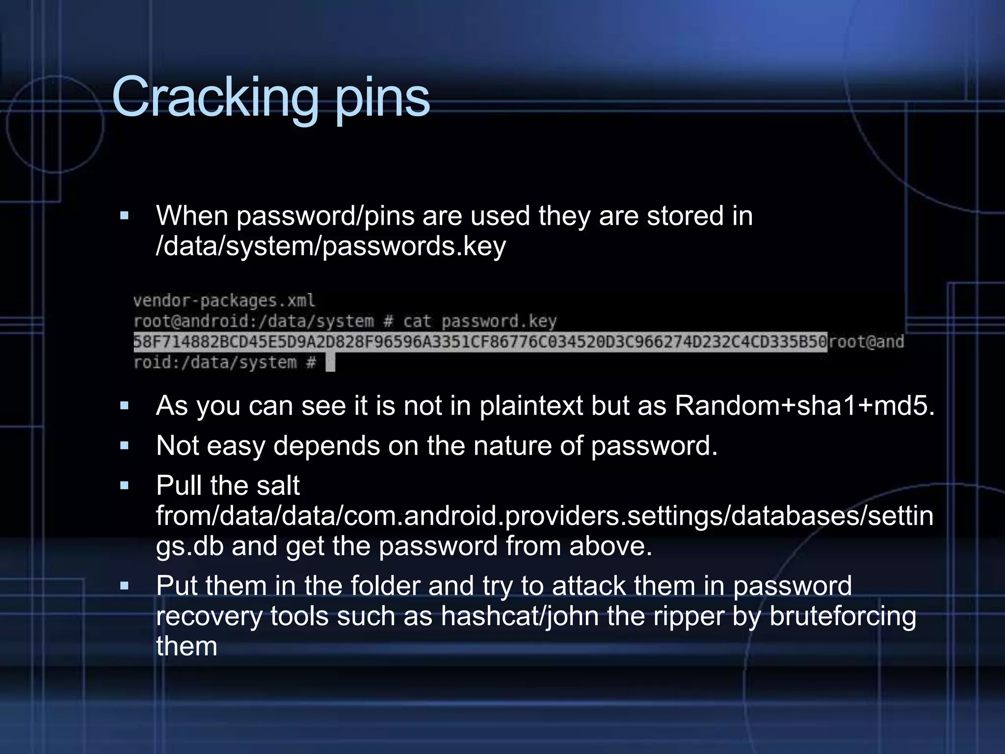 Cracking pins
 When password/pins are used they are stored in

/data/system/passwords.key

 As you can see it is not in plaintext but as Random+sha1+md5.
 Not easy depends on the nature of password.
 Pull the salt

from/data/data/com.android.providers.settings/databases/settin
gs.db and get the password from above.
 Put them in the folder and try to attack them in password
recovery tools such as hashcat/john the ripper by bruteforcing
them

 