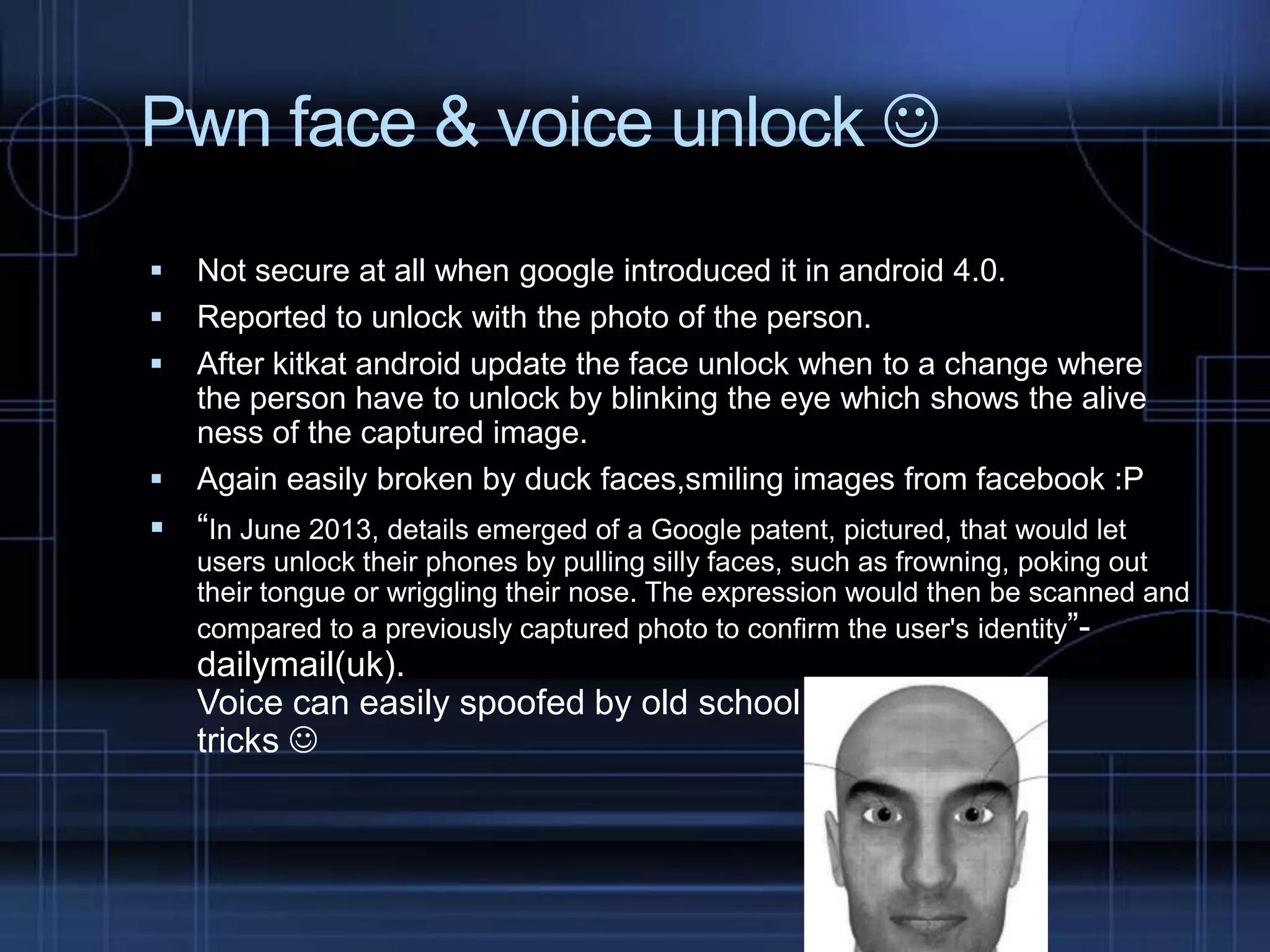 Pwn face & voice unlock 






Not secure at all when google introduced it in android 4.0.
Reported to unlock with the photo of the person.
After kitkat android update the face unlock when to a change where
the person have to unlock by blinking the eye which shows the alive
ness of the captured image.
Again easily broken by duck faces,smiling images from facebook :P

 “In June 2013, details emerged of a Google patent, pictured, that would let
users unlock their phones by pulling silly faces, such as frowning, poking out
their tongue or wriggling their nose. The expression would then be scanned and
compared to a previously captured photo to confirm the user's identity”-

dailymail(uk).
Voice can easily spoofed by old school
tricks 

 