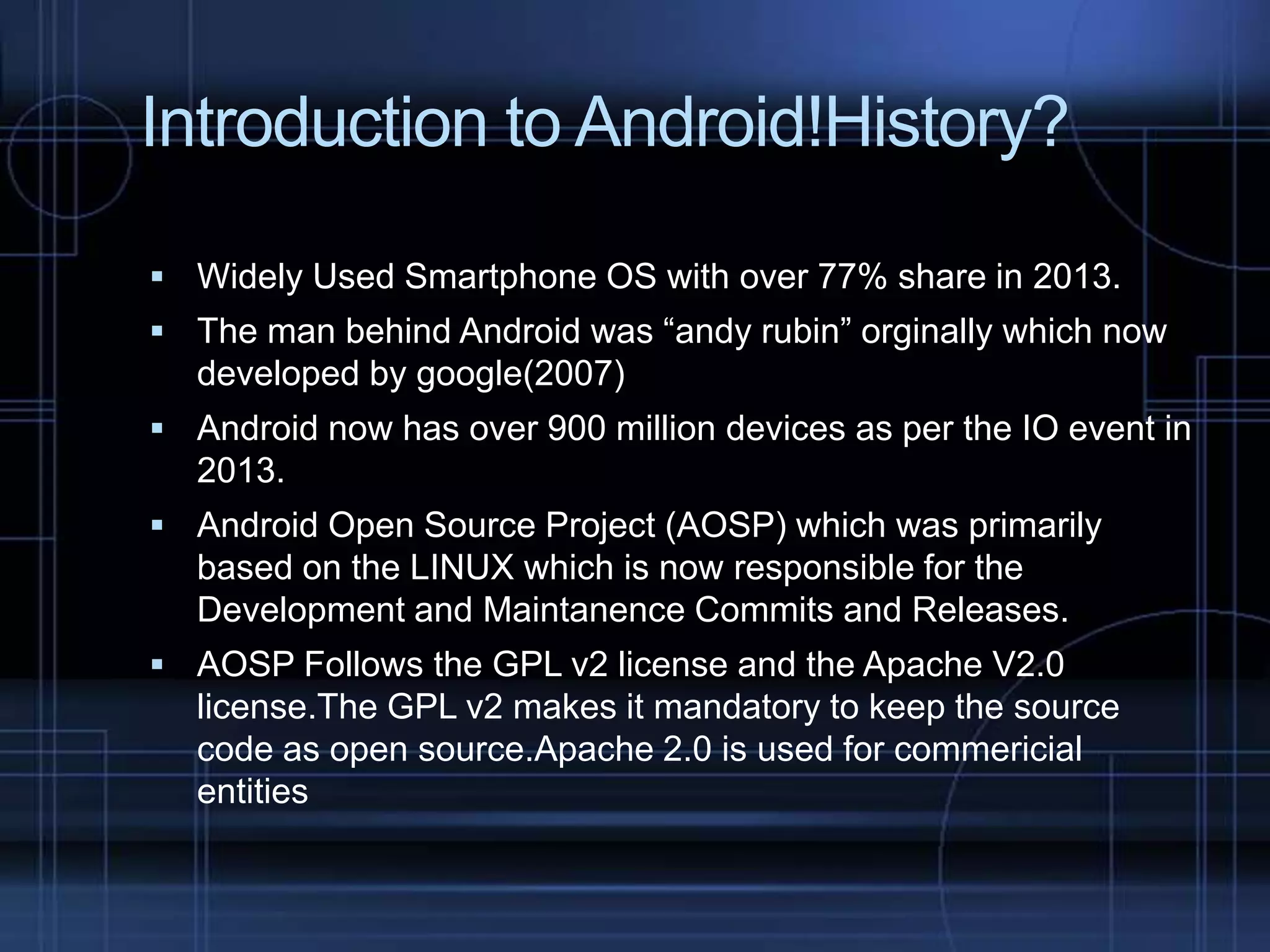 Introduction to Android!History?
 Widely Used Smartphone OS with over 77% share in 2013.
 The man behind Android was “andy rubin” orginally which now

developed by google(2007)
 Android now has over 900 million devices as per the IO event in

2013.
 Android Open Source Project (AOSP) which was primarily

based on the LINUX which is now responsible for the
Development and Maintanence Commits and Releases.
 AOSP Follows the GPL v2 license and the Apache V2.0

license.The GPL v2 makes it mandatory to keep the source
code as open source.Apache 2.0 is used for commericial
entities

 
