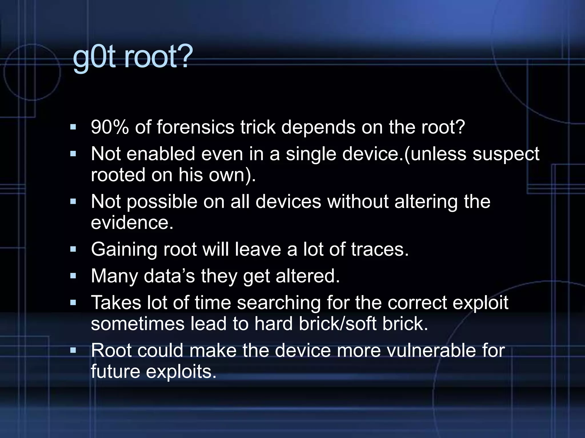 g0t root?
 90% of forensics trick depends on the root?
 Not enabled even in a single device.(unless suspect







rooted on his own).
Not possible on all devices without altering the
evidence.
Gaining root will leave a lot of traces.
Many data’s they get altered.
Takes lot of time searching for the correct exploit
sometimes lead to hard brick/soft brick.
Root could make the device more vulnerable for
future exploits.

 