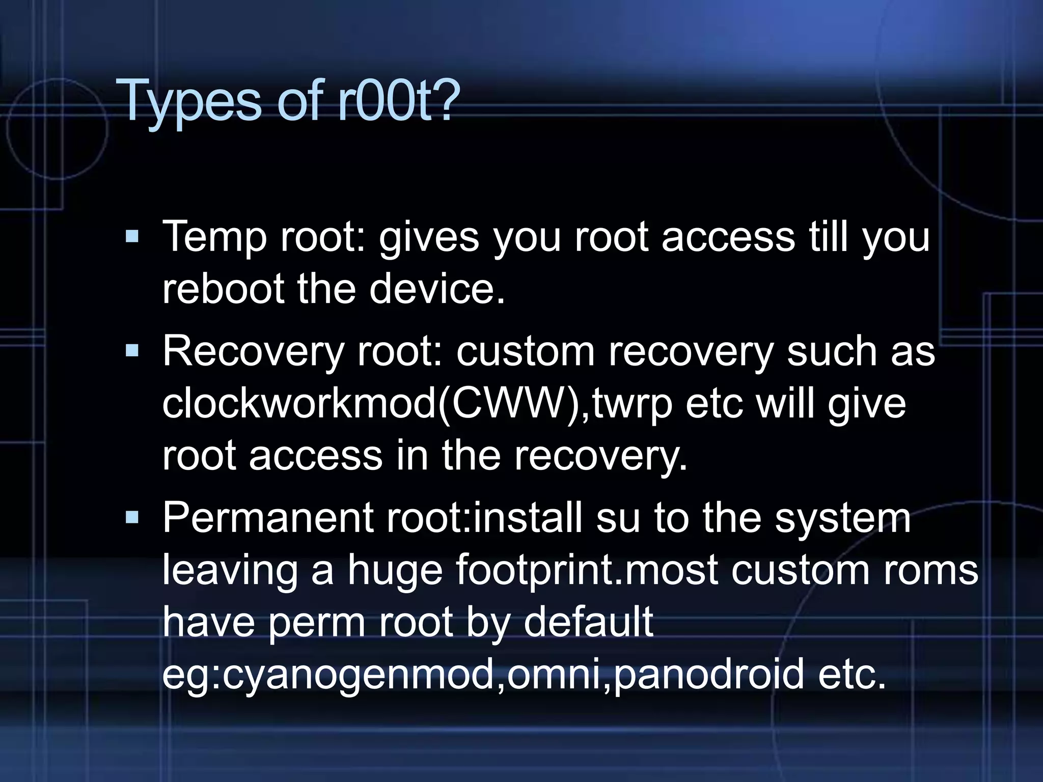 Types of r00t?
 Temp root: gives you root access till you

reboot the device.
 Recovery root: custom recovery such as
clockworkmod(CWW),twrp etc will give
root access in the recovery.
 Permanent root:install su to the system
leaving a huge footprint.most custom roms
have perm root by default
eg:cyanogenmod,omni,panodroid etc.

 