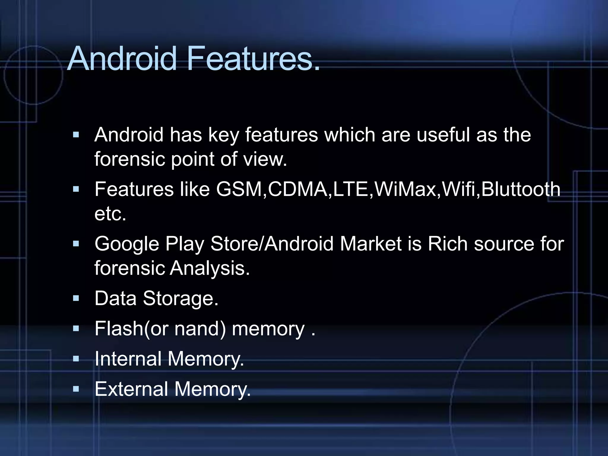 Android Features.
 Android has key features which are useful as the







forensic point of view.
Features like GSM,CDMA,LTE,WiMax,Wifi,Bluttooth
etc.
Google Play Store/Android Market is Rich source for
forensic Analysis.
Data Storage.
Flash(or nand) memory .
Internal Memory.
External Memory.

 